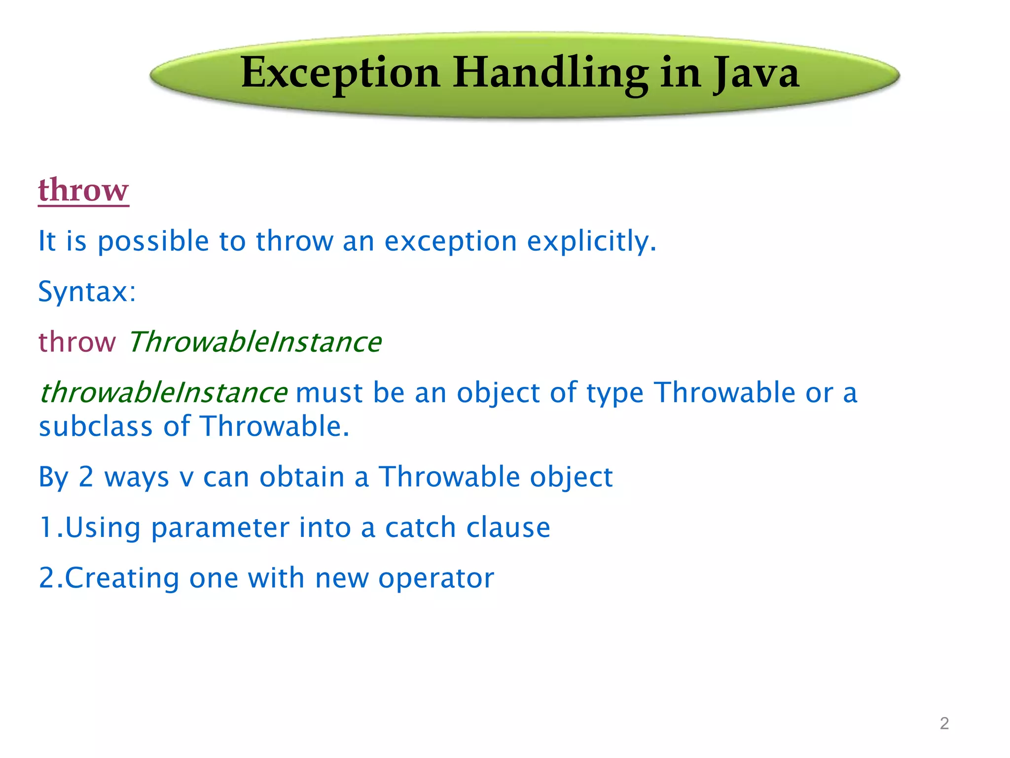 2
Exception Handling in Java
throw
It is possible to throw an exception explicitly.
Syntax:
throw ThrowableInstance
throwableInstance must be an object of type Throwable or a
subclass of Throwable.
By 2 ways v can obtain a Throwable object
1.Using parameter into a catch clause
2.Creating one with new operator
 