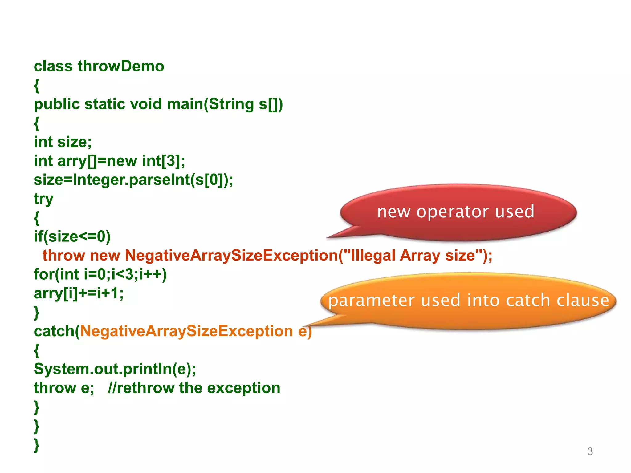 3
class throwDemo
{
public static void main(String s[])
{
int size;
int arry[]=new int[3];
size=Integer.parseInt(s[0]);
try
{
if(size<=0)
throw new NegativeArraySizeException("Illegal Array size");
for(int i=0;i<3;i++)
arry[i]+=i+1;
}
catch(NegativeArraySizeException e)
{
System.out.println(e);
throw e; //rethrow the exception
}
}
}
new operator used
parameter used into catch clause
 