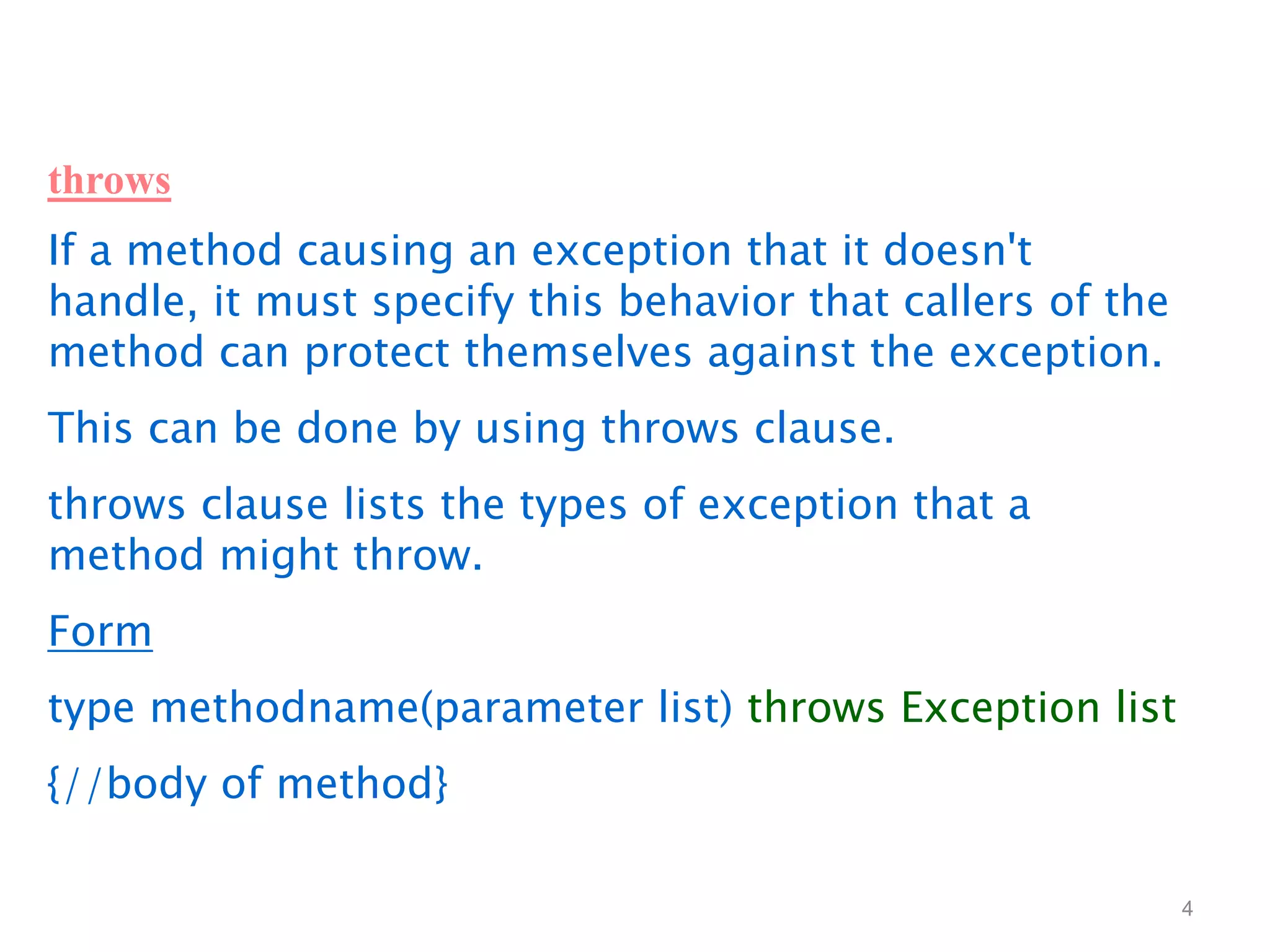 4
throws
If a method causing an exception that it doesn't
handle, it must specify this behavior that callers of the
method can protect themselves against the exception.
This can be done by using throws clause.
throws clause lists the types of exception that a
method might throw.
Form
type methodname(parameter list) throws Exception list
{//body of method}
 