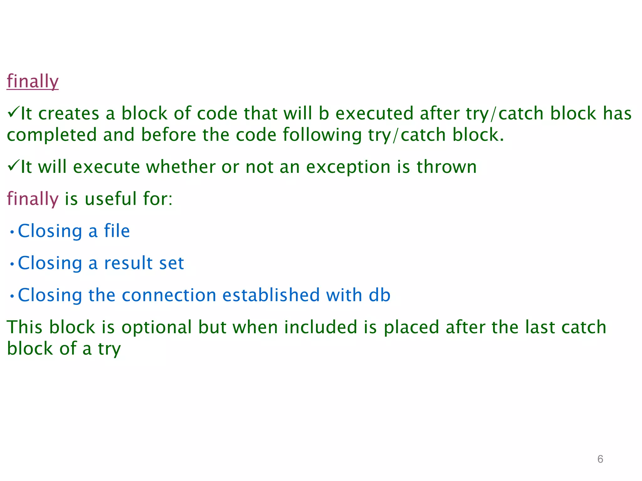 6
finally
It creates a block of code that will b executed after try/catch block has
completed and before the code following try/catch block.
It will execute whether or not an exception is thrown
finally is useful for:
•Closing a file
•Closing a result set
•Closing the connection established with db
This block is optional but when included is placed after the last catch
block of a try
 