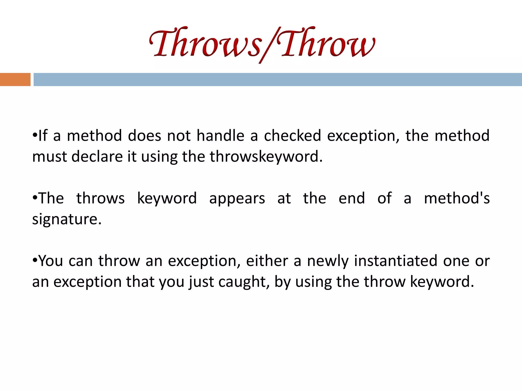 Throws/Throw
•If a method does not handle a checked exception, the method
must declare it using the throwskeyword.

•The throws keyword appears at the end of a method's
signature.

•You can throw an exception, either a newly instantiated one or
an exception that you just caught, by using the throw keyword.
 