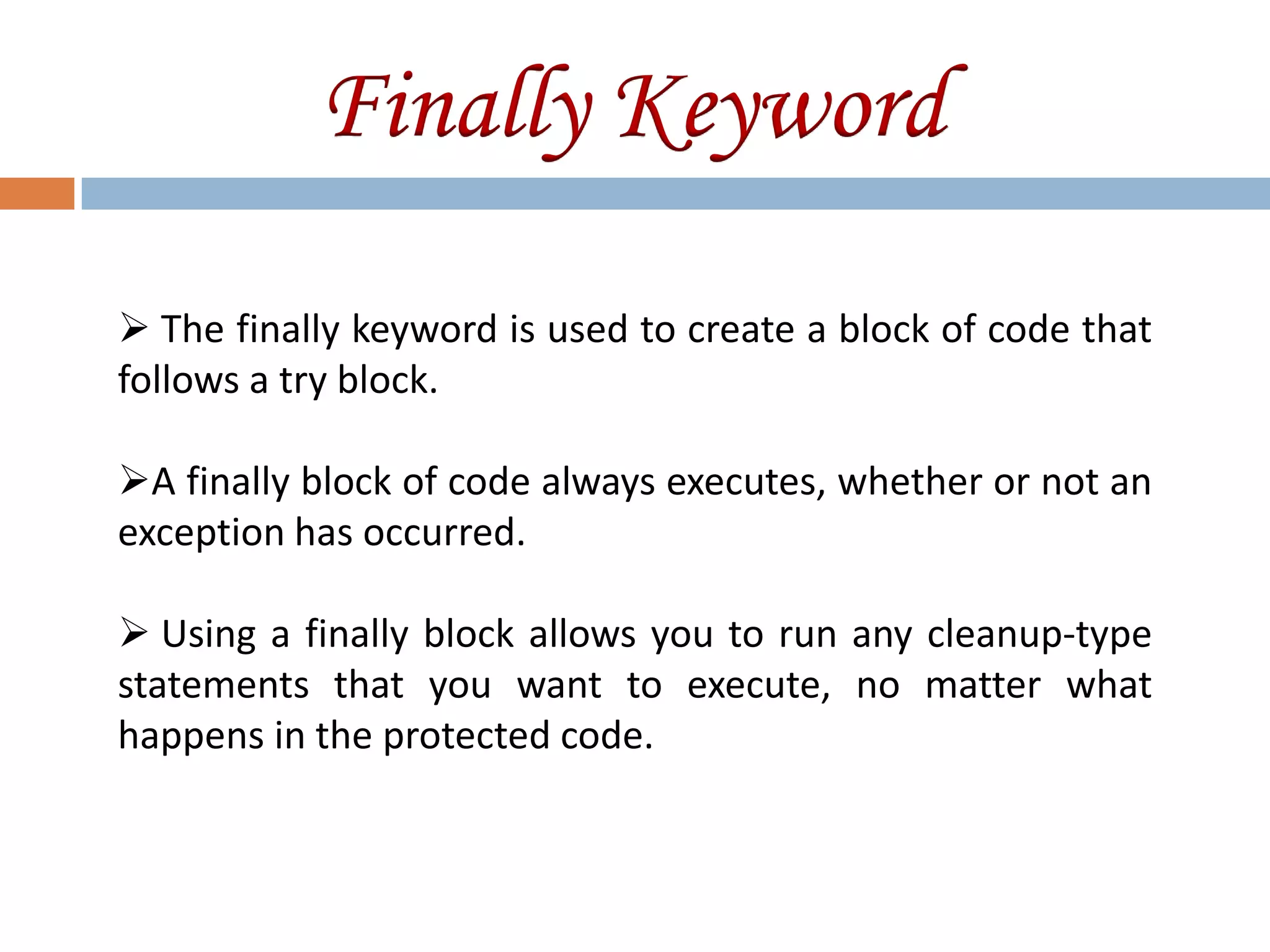 Finally Keyword
 The finally keyword is used to create a block of code that
follows a try block.

A finally block of code always executes, whether or not an
exception has occurred.

 Using a finally block allows you to run any cleanup-type
statements that you want to execute, no matter what
happens in the protected code.
 