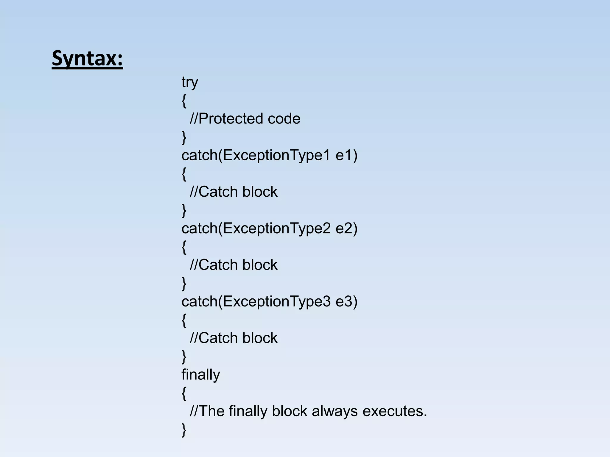 Syntax:
          try
          {
            //Protected code
          }
          catch(ExceptionType1 e1)
          {
            //Catch block
          }
          catch(ExceptionType2 e2)
          {
            //Catch block
          }
          catch(ExceptionType3 e3)
          {
            //Catch block
          }
          finally
          {
            //The finally block always executes.
          }
 
