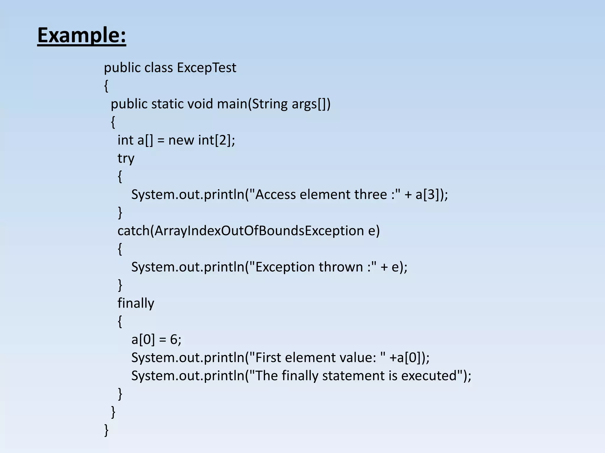 Example:
     public class ExcepTest
     {
       public static void main(String args[])
       {
         int a[] = new int[2];
         try
         {
            System.out.println("Access element three :" + a[3]);
         }
         catch(ArrayIndexOutOfBoundsException e)
         {
            System.out.println("Exception thrown :" + e);
         }
         finally
         {
            a[0] = 6;
            System.out.println("First element value: " +a[0]);
            System.out.println("The finally statement is executed");
         }
       }
     }
 