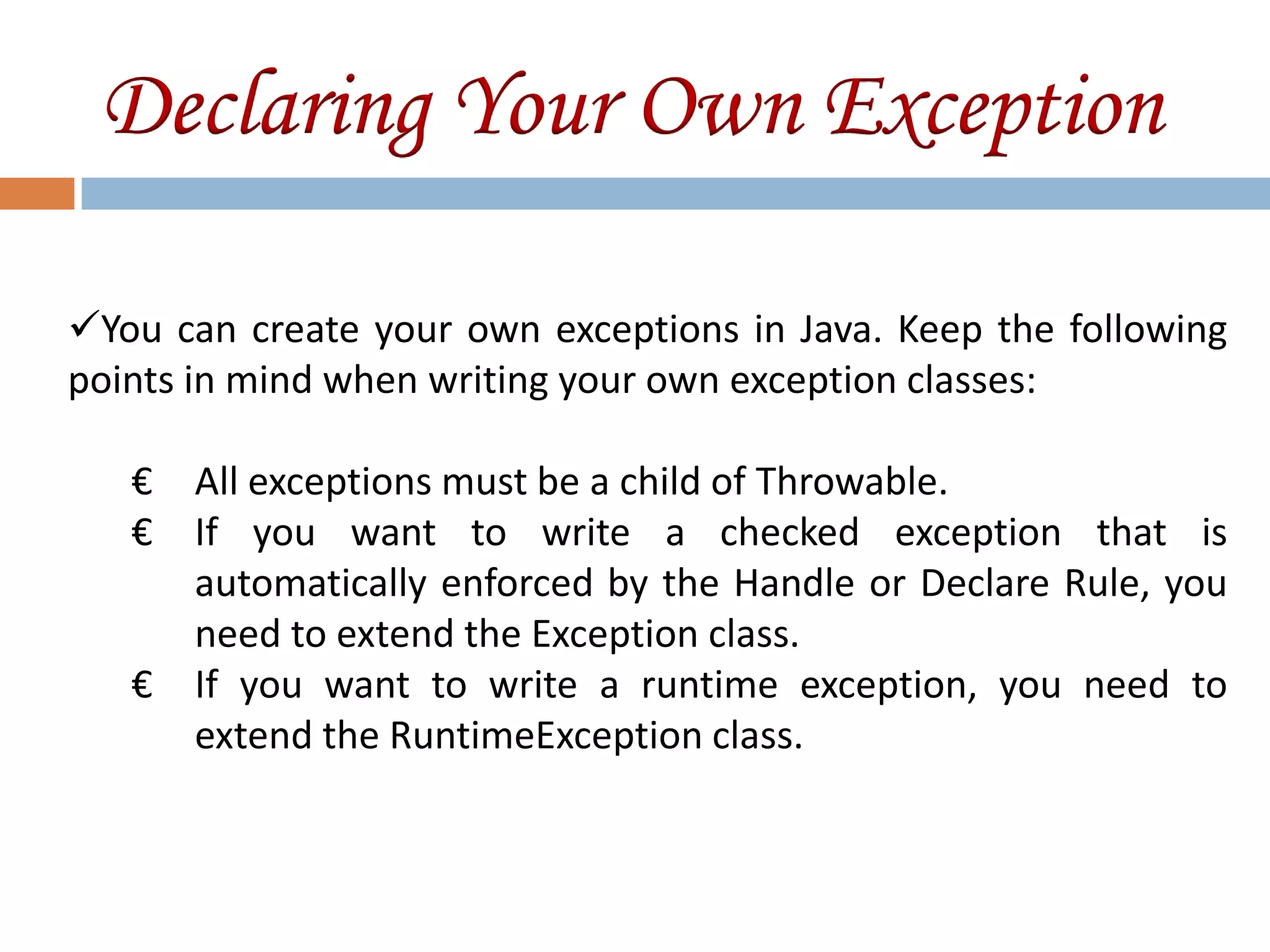Declaring Your Own Exception

You can create your own exceptions in Java. Keep the following
points in mind when writing your own exception classes:

   € All exceptions must be a child of Throwable.
   € If you want to write a checked exception that is
     automatically enforced by the Handle or Declare Rule, you
     need to extend the Exception class.
   € If you want to write a runtime exception, you need to
     extend the RuntimeException class.
 