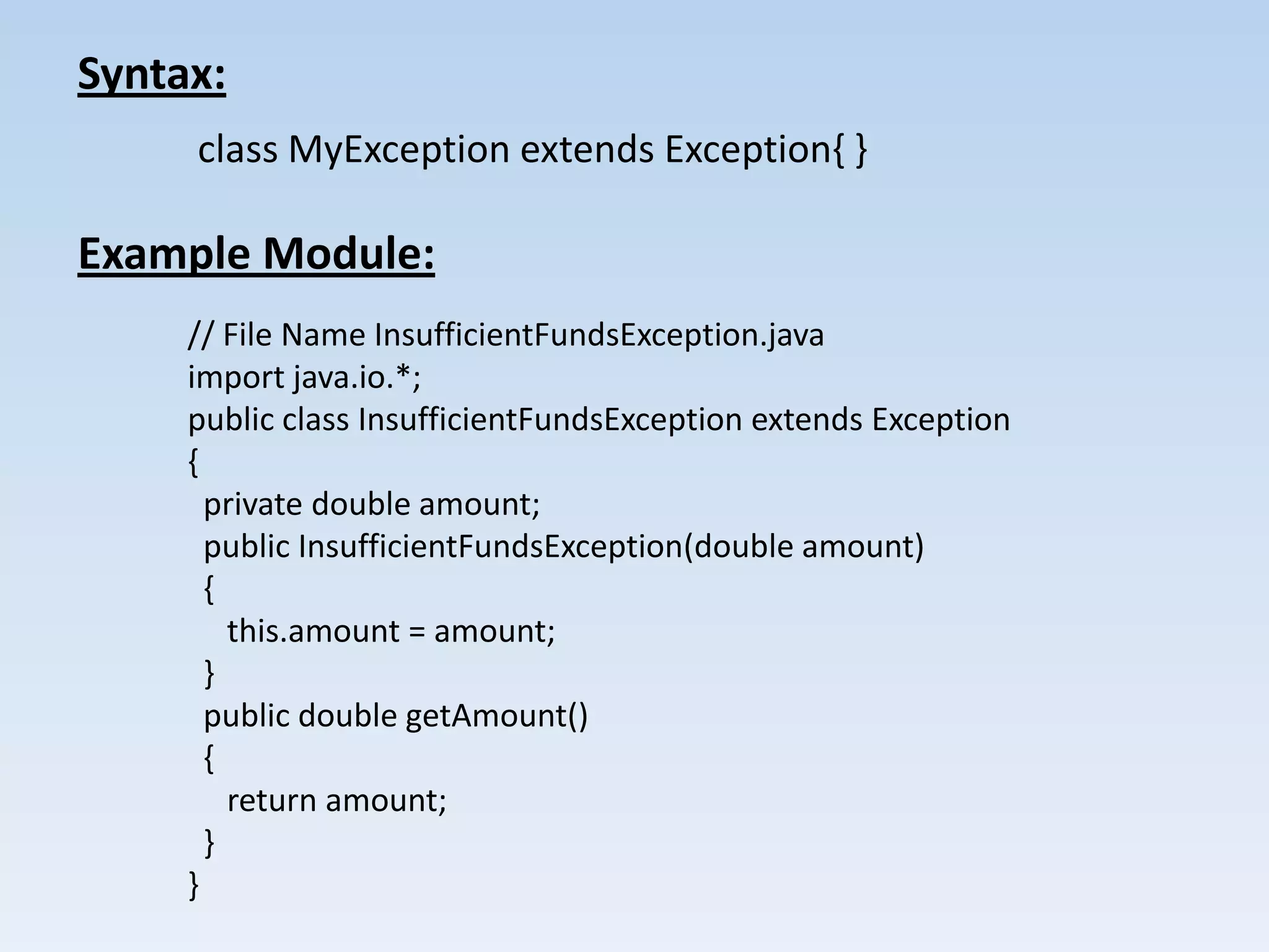 Syntax:
     class MyException extends Exception{ }

Example Module:
     // File Name InsufficientFundsException.java
     import java.io.*;
     public class InsufficientFundsException extends Exception
     {
       private double amount;
       public InsufficientFundsException(double amount)
       {
         this.amount = amount;
       }
       public double getAmount()
       {
         return amount;
       }
     }
 