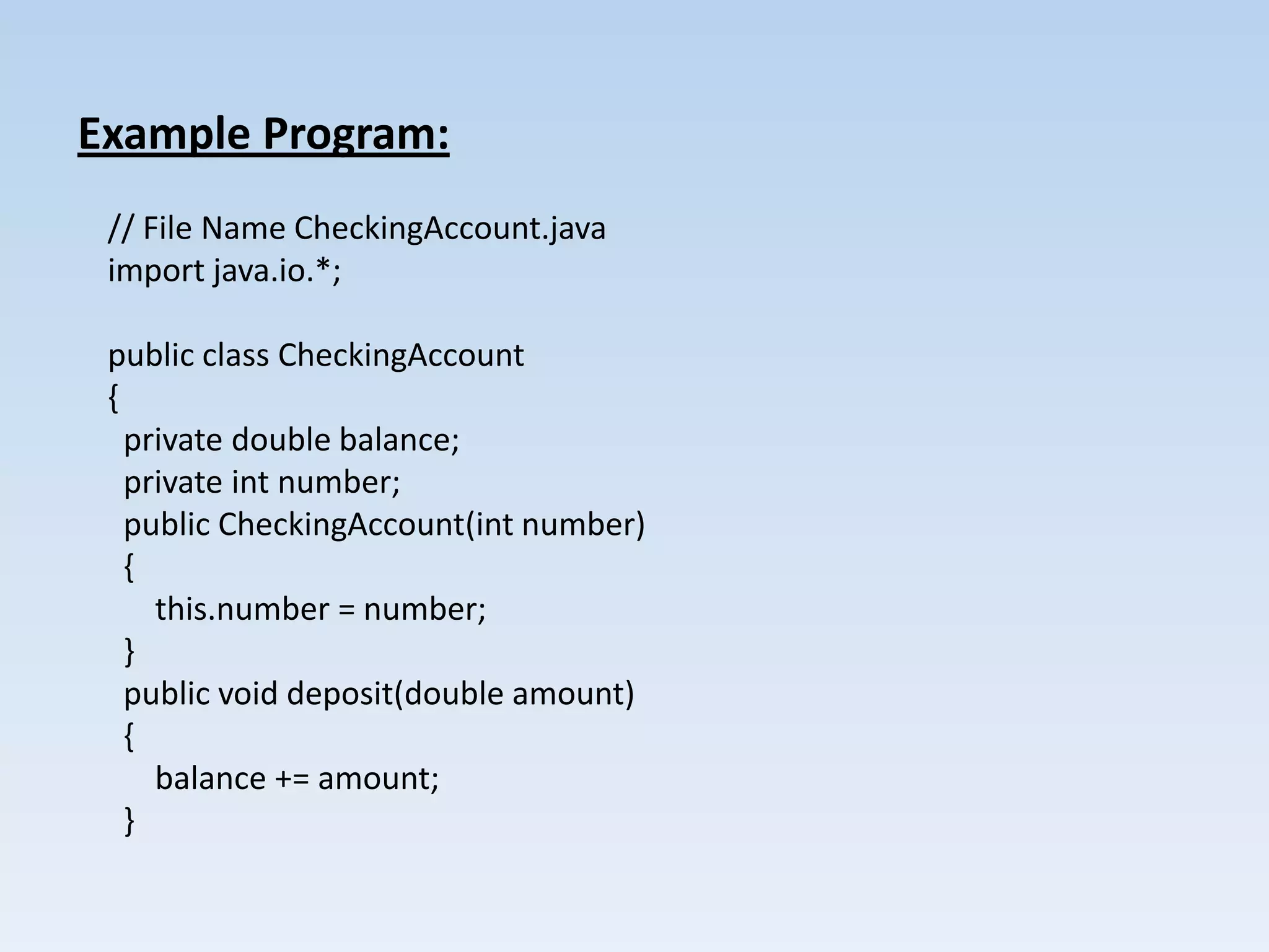 Example Program:
 // File Name CheckingAccount.java
 import java.io.*;

 public class CheckingAccount
 {
   private double balance;
   private int number;
   public CheckingAccount(int number)
   {
     this.number = number;
   }
   public void deposit(double amount)
   {
     balance += amount;
   }
 