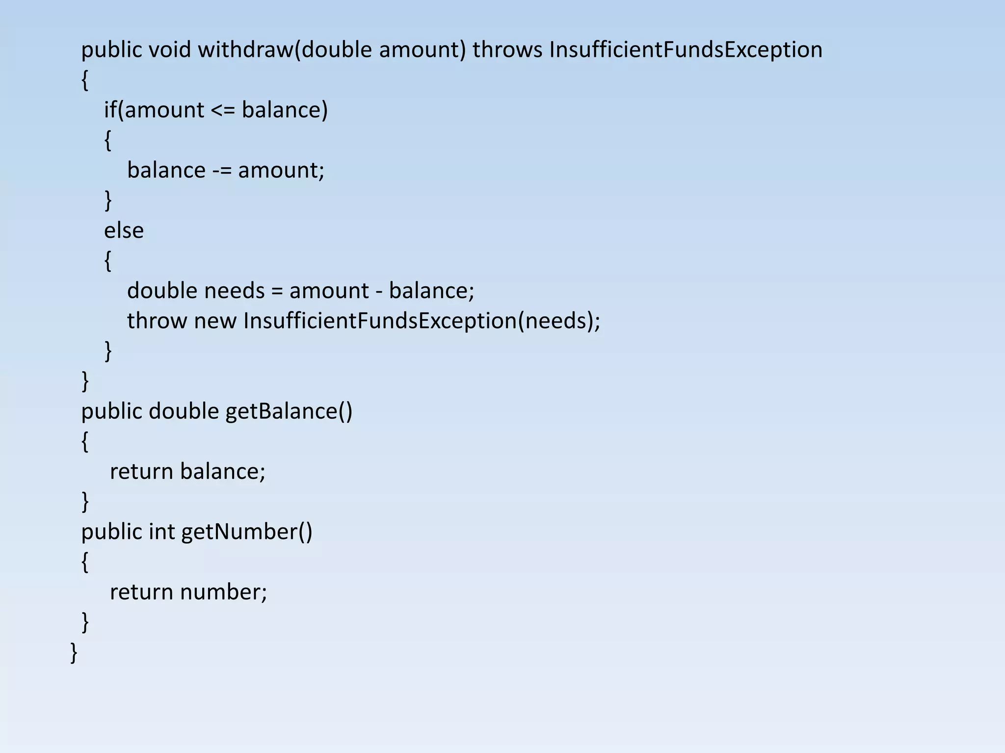 public void withdraw(double amount) throws InsufficientFundsException
    {
      if(amount <= balance)
      {
         balance -= amount;
      }
      else
      {
         double needs = amount - balance;
         throw new InsufficientFundsException(needs);
      }
    }
    public double getBalance()
    {
       return balance;
    }
    public int getNumber()
    {
       return number;
    }
}
 