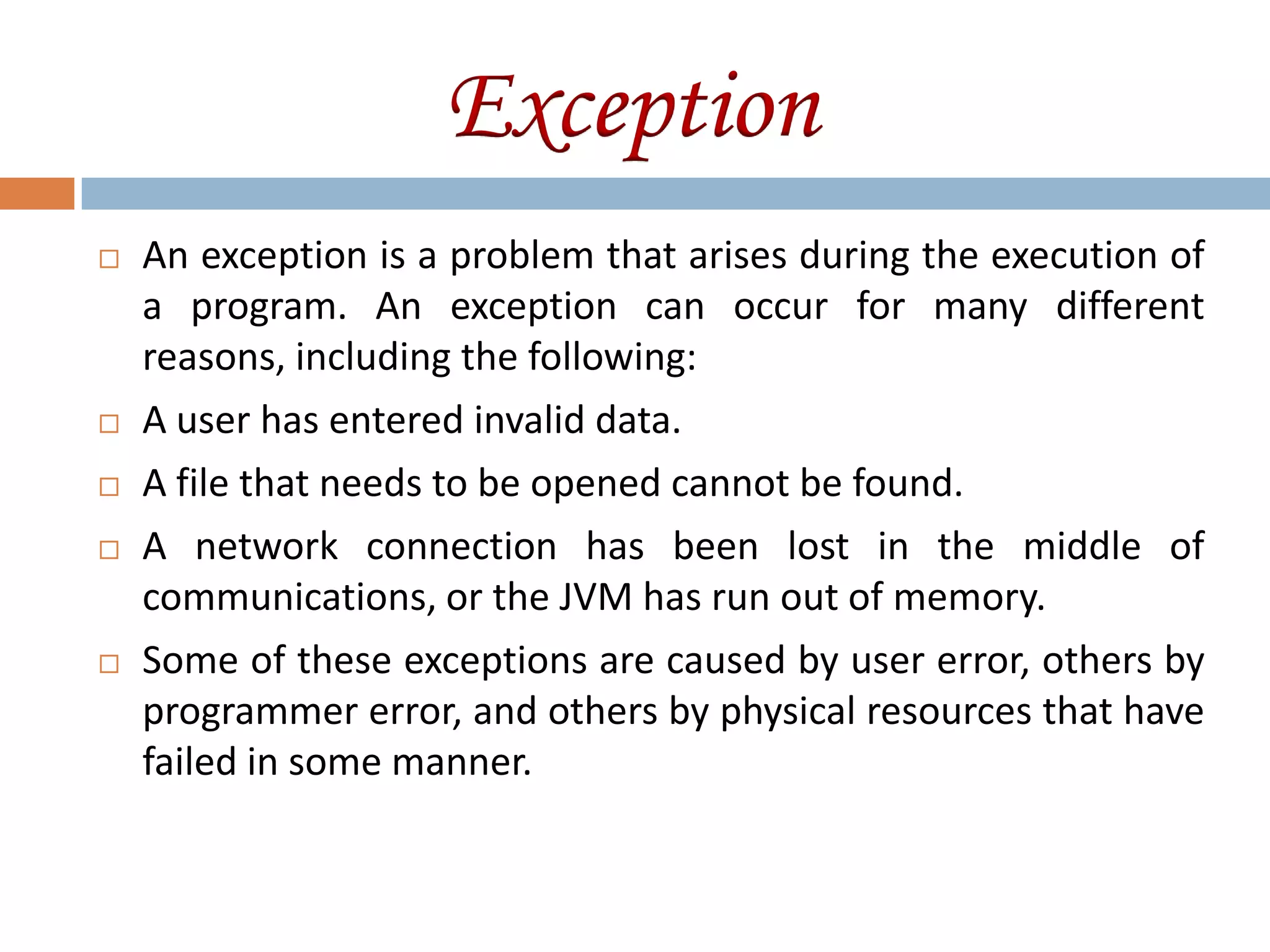 Exception
   An exception is a problem that arises during the execution of
    a program. An exception can occur for many different
    reasons, including the following:
   A user has entered invalid data.
   A file that needs to be opened cannot be found.
   A network connection has been lost in the middle of
    communications, or the JVM has run out of memory.
   Some of these exceptions are caused by user error, others by
    programmer error, and others by physical resources that have
    failed in some manner.
 