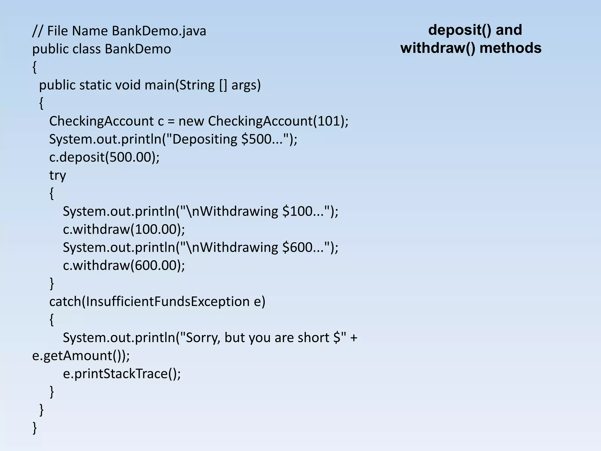 // File Name BankDemo.java                                     deposit() and
public class BankDemo                                      withdraw() methods
{
  public static void main(String [] args)
  {
    CheckingAccount c = new CheckingAccount(101);
    System.out.println("Depositing $500...");
    c.deposit(500.00);
    try
    {
       System.out.println("nWithdrawing $100...");
       c.withdraw(100.00);
       System.out.println("nWithdrawing $600...");
       c.withdraw(600.00);
    }
    catch(InsufficientFundsException e)
    {
       System.out.println("Sorry, but you are short $" +
e.getAmount());
       e.printStackTrace();
    }
  }
}
 