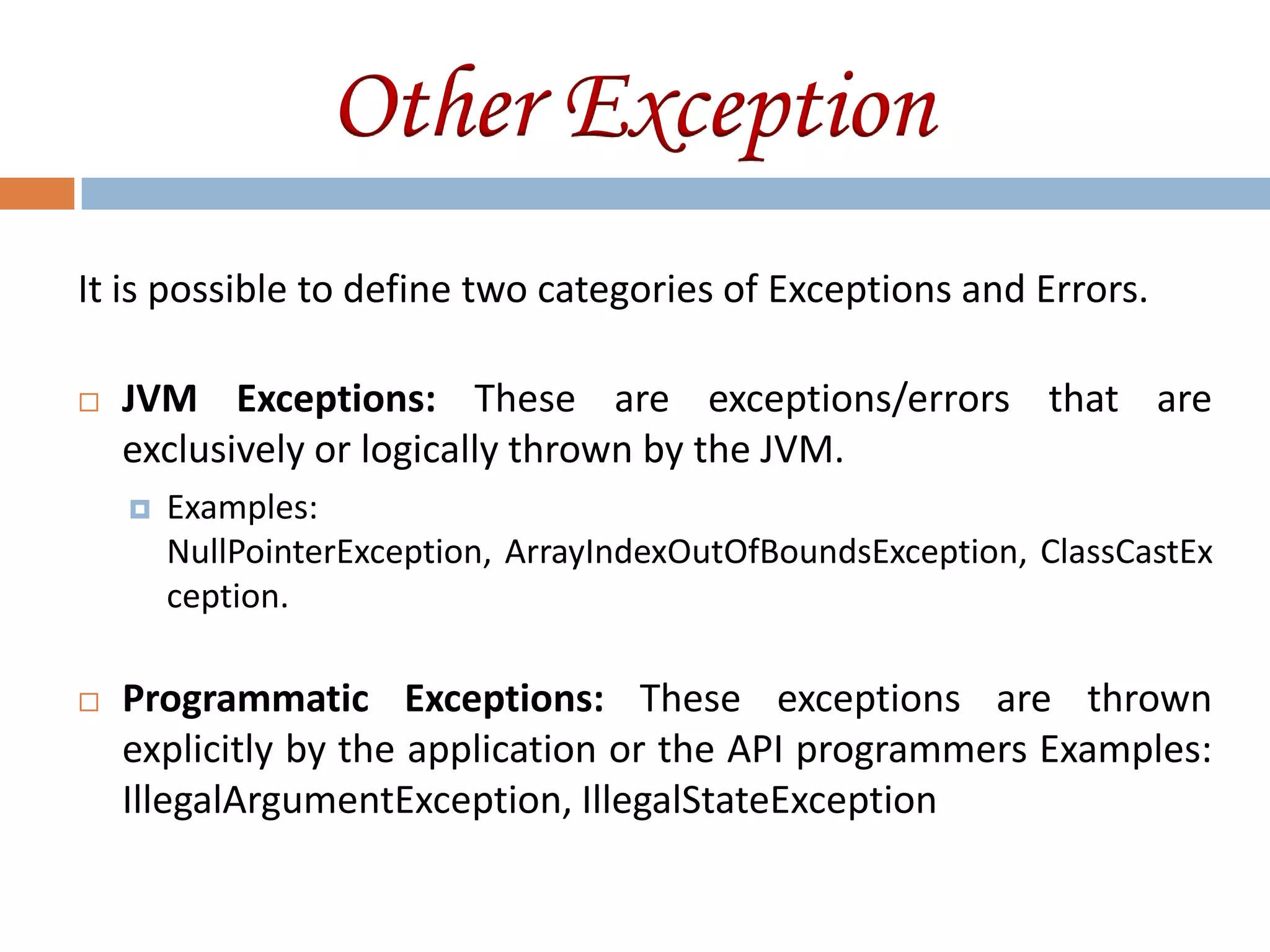 Other Exception
It is possible to define two categories of Exceptions and Errors.

   JVM Exceptions: These are exceptions/errors that are
    exclusively or logically thrown by the JVM.
       Examples:
        NullPointerException, ArrayIndexOutOfBoundsException, ClassCastEx
        ception.

   Programmatic Exceptions: These exceptions are thrown
    explicitly by the application or the API programmers Examples:
    IllegalArgumentException, IllegalStateException
 