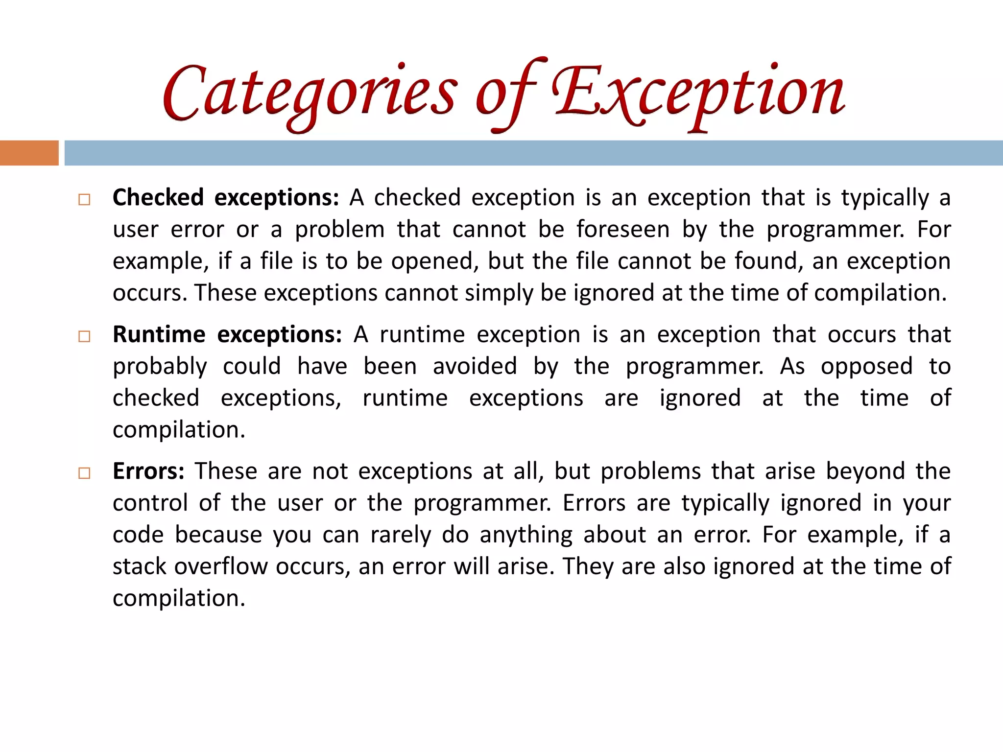 Categories of Exception
   Checked exceptions: A checked exception is an exception that is typically a
    user error or a problem that cannot be foreseen by the programmer. For
    example, if a file is to be opened, but the file cannot be found, an exception
    occurs. These exceptions cannot simply be ignored at the time of compilation.
   Runtime exceptions: A runtime exception is an exception that occurs that
    probably could have been avoided by the programmer. As opposed to
    checked exceptions, runtime exceptions are ignored at the time of
    compilation.
   Errors: These are not exceptions at all, but problems that arise beyond the
    control of the user or the programmer. Errors are typically ignored in your
    code because you can rarely do anything about an error. For example, if a
    stack overflow occurs, an error will arise. They are also ignored at the time of
    compilation.
 