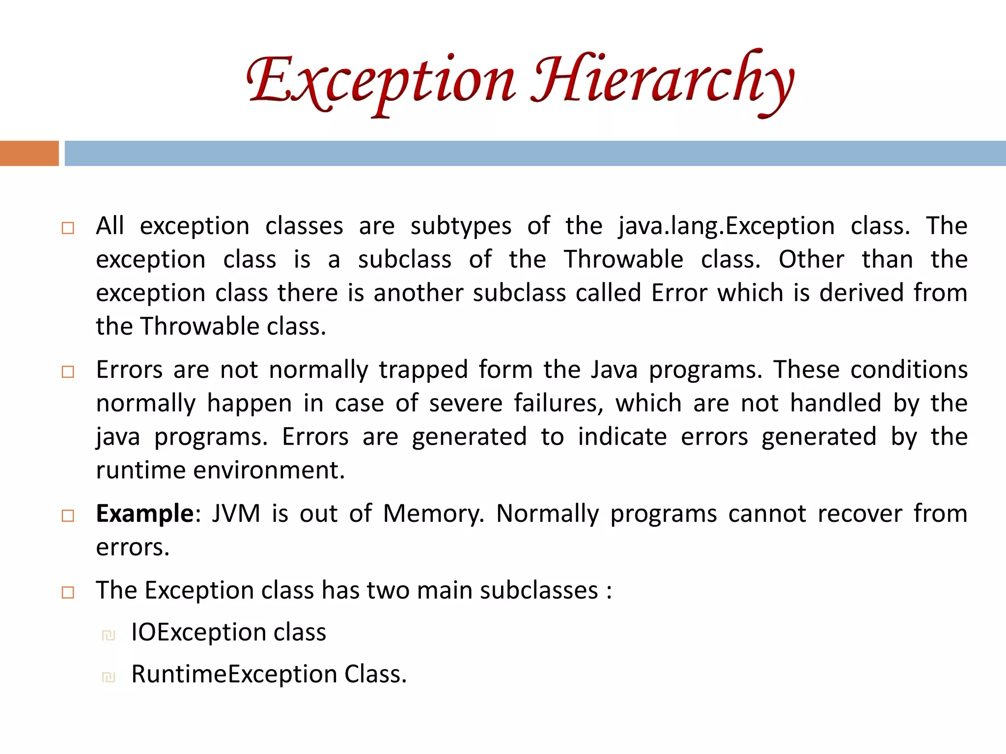 Exception Hierarchy
   All exception classes are subtypes of the java.lang.Exception class. The
    exception class is a subclass of the Throwable class. Other than the
    exception class there is another subclass called Error which is derived from
    the Throwable class.
   Errors are not normally trapped form the Java programs. These conditions
    normally happen in case of severe failures, which are not handled by the
    java programs. Errors are generated to indicate errors generated by the
    runtime environment.
   Example: JVM is out of Memory. Normally programs cannot recover from
    errors.
   The Exception class has two main subclasses :
    ₪ IOException class

    ₪ RuntimeException Class.
 