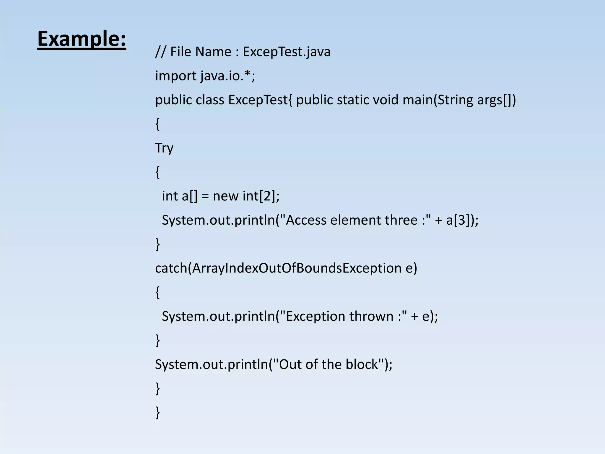 Example:   // File Name : ExcepTest.java
           import java.io.*;
           public class ExcepTest{ public static void main(String args[])
           {
           Try
           {
               int a[] = new int[2];
               System.out.println("Access element three :" + a[3]);
           }
           catch(ArrayIndexOutOfBoundsException e)
           {
               System.out.println("Exception thrown :" + e);
           }
           System.out.println("Out of the block");
           }
           }
 
