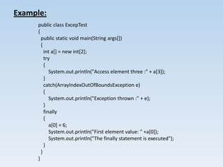 Example:
     public class ExcepTest
     {
       public static void main(String args[])
       {
         int a[] = new int[2];
         try
         {
            System.out.println("Access element three :" + a[3]);
         }
         catch(ArrayIndexOutOfBoundsException e)
         {
            System.out.println("Exception thrown :" + e);
         }
         finally
         {
            a[0] = 6;
            System.out.println("First element value: " +a[0]);
            System.out.println("The finally statement is executed");
         }
       }
     }
 