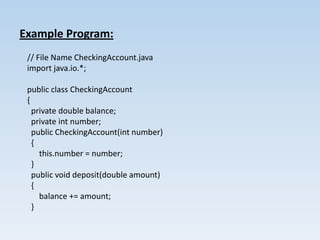 Example Program:
 // File Name CheckingAccount.java
 import java.io.*;

 public class CheckingAccount
 {
   private double balance;
   private int number;
   public CheckingAccount(int number)
   {
     this.number = number;
   }
   public void deposit(double amount)
   {
     balance += amount;
   }
 