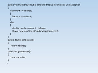 public void withdraw(double amount) throws InsufficientFundsException
    {
      if(amount <= balance)
      {
         balance -= amount;
      }
      else
      {
         double needs = amount - balance;
         throw new InsufficientFundsException(needs);
      }
    }
    public double getBalance()
    {
       return balance;
    }
    public int getNumber()
    {
       return number;
    }
}
 