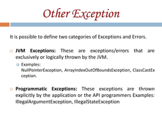 Other Exception
It is possible to define two categories of Exceptions and Errors.

   JVM Exceptions: These are exceptions/errors that are
    exclusively or logically thrown by the JVM.
       Examples:
        NullPointerException, ArrayIndexOutOfBoundsException, ClassCastEx
        ception.

   Programmatic Exceptions: These exceptions are thrown
    explicitly by the application or the API programmers Examples:
    IllegalArgumentException, IllegalStateException
 