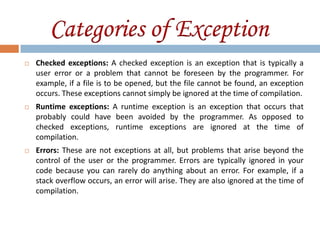 Categories of Exception
   Checked exceptions: A checked exception is an exception that is typically a
    user error or a problem that cannot be foreseen by the programmer. For
    example, if a file is to be opened, but the file cannot be found, an exception
    occurs. These exceptions cannot simply be ignored at the time of compilation.
   Runtime exceptions: A runtime exception is an exception that occurs that
    probably could have been avoided by the programmer. As opposed to
    checked exceptions, runtime exceptions are ignored at the time of
    compilation.
   Errors: These are not exceptions at all, but problems that arise beyond the
    control of the user or the programmer. Errors are typically ignored in your
    code because you can rarely do anything about an error. For example, if a
    stack overflow occurs, an error will arise. They are also ignored at the time of
    compilation.
 