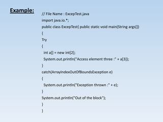 Example:   // File Name : ExcepTest.java
           import java.io.*;
           public class ExcepTest{ public static void main(String args[])
           {
           Try
           {
               int a[] = new int[2];
               System.out.println("Access element three :" + a[3]);
           }
           catch(ArrayIndexOutOfBoundsException e)
           {
               System.out.println("Exception thrown :" + e);
           }
           System.out.println("Out of the block");
           }
           }
 