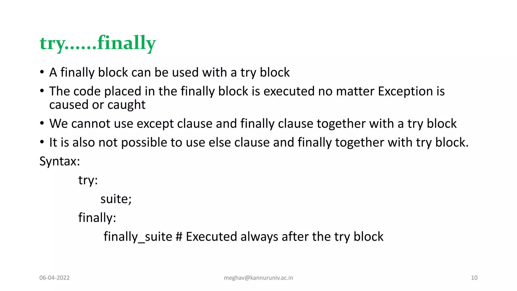 try......finally
• A finally block can be used with a try block
• The code placed in the finally block is executed no matter Exception is
caused or caught
• We cannot use except clause and finally clause together with a try block
• It is also not possible to use else clause and finally together with try block.
Syntax:
try:
suite;
finally:
finally_suite # Executed always after the try block
06-04-2022 meghav@kannuruniv.ac.in 10
 