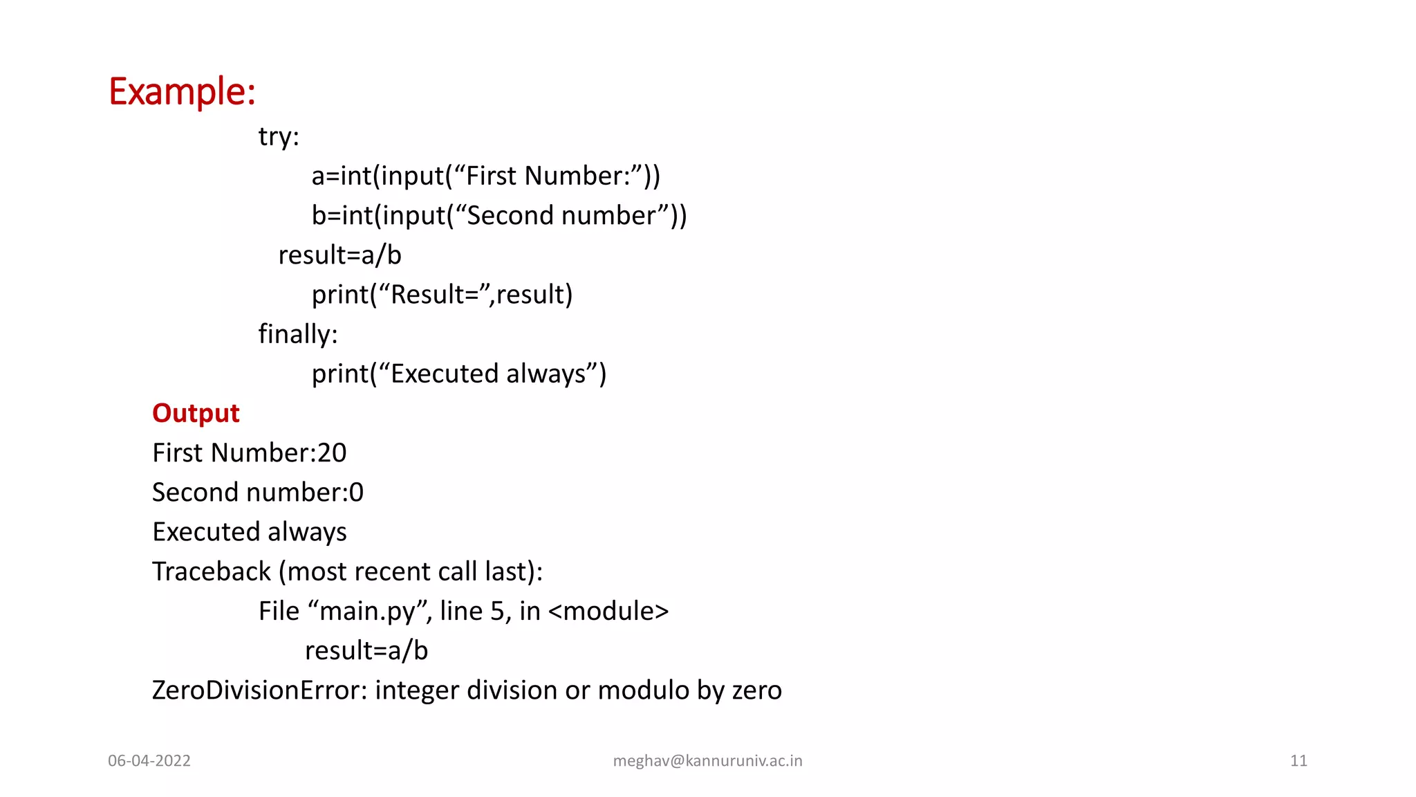 Example:
try:
a=int(input(“First Number:”))
b=int(input(“Second number”))
result=a/b
print(“Result=”,result)
finally:
print(“Executed always”)
Output
First Number:20
Second number:0
Executed always
Traceback (most recent call last):
File “main.py”, line 5, in <module>
result=a/b
ZeroDivisionError: integer division or modulo by zero
06-04-2022 meghav@kannuruniv.ac.in 11
 
