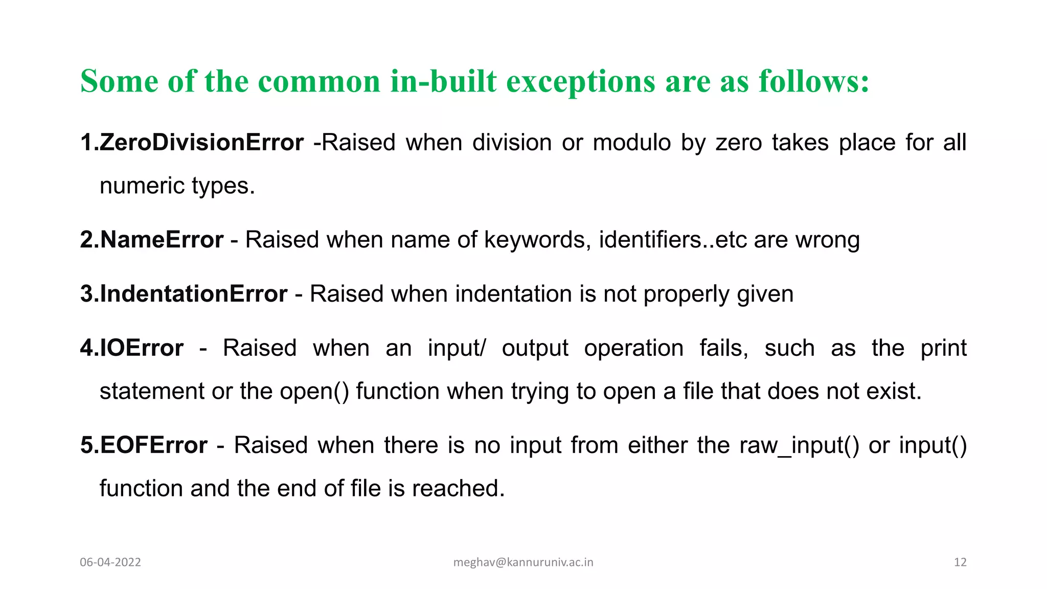 Some of the common in-built exceptions are as follows:
1.ZeroDivisionError -Raised when division or modulo by zero takes place for all
numeric types.
2.NameError - Raised when name of keywords, identifiers..etc are wrong
3.IndentationError - Raised when indentation is not properly given
4.IOError - Raised when an input/ output operation fails, such as the print
statement or the open() function when trying to open a file that does not exist.
5.EOFError - Raised when there is no input from either the raw_input() or input()
function and the end of file is reached.
06-04-2022 meghav@kannuruniv.ac.in 12
 