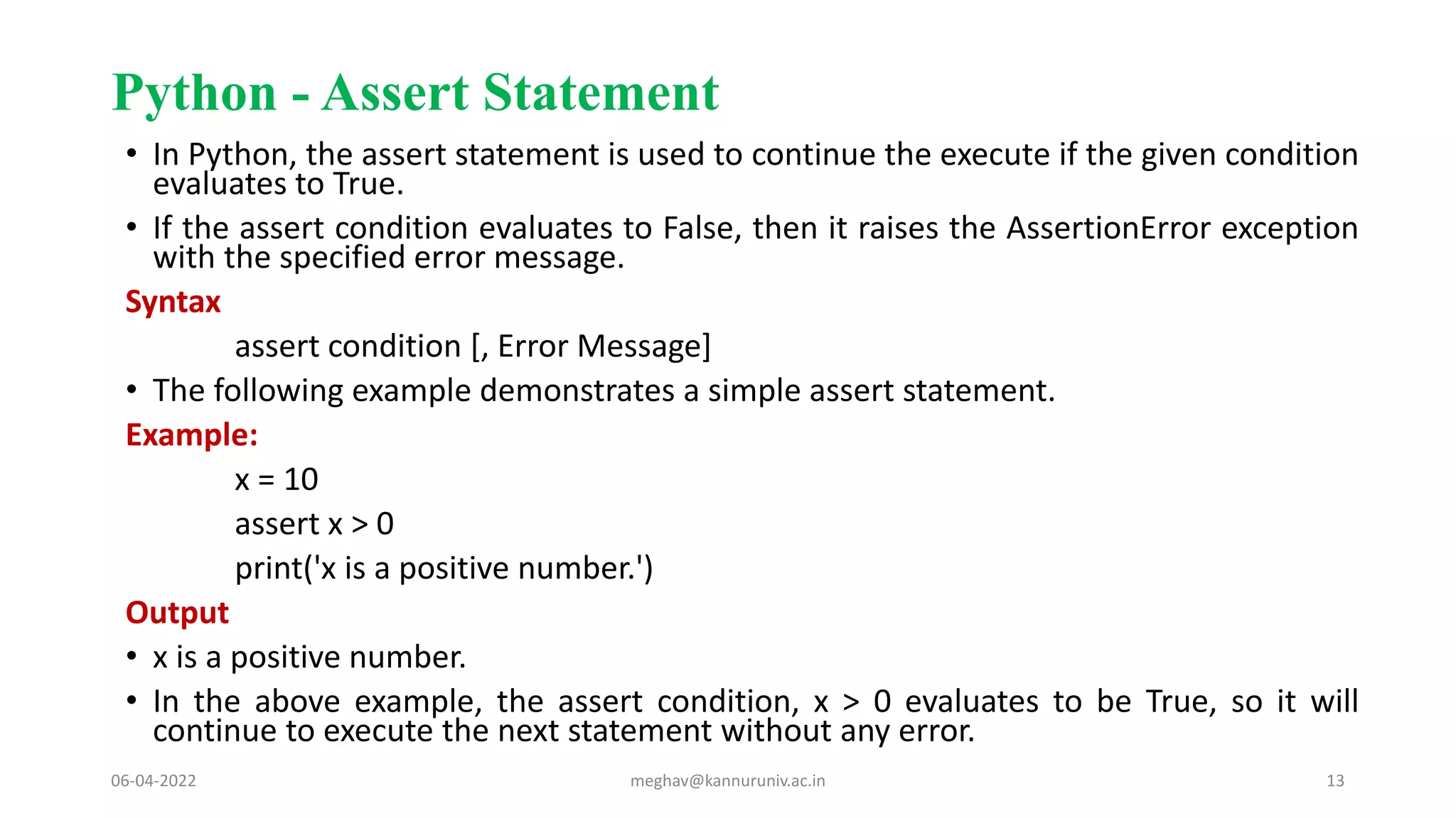 Python - Assert Statement
• In Python, the assert statement is used to continue the execute if the given condition
evaluates to True.
• If the assert condition evaluates to False, then it raises the AssertionError exception
with the specified error message.
Syntax
assert condition [, Error Message]
• The following example demonstrates a simple assert statement.
Example:
x = 10
assert x > 0
print('x is a positive number.')
Output
• x is a positive number.
• In the above example, the assert condition, x > 0 evaluates to be True, so it will
continue to execute the next statement without any error.
06-04-2022 meghav@kannuruniv.ac.in 13
 