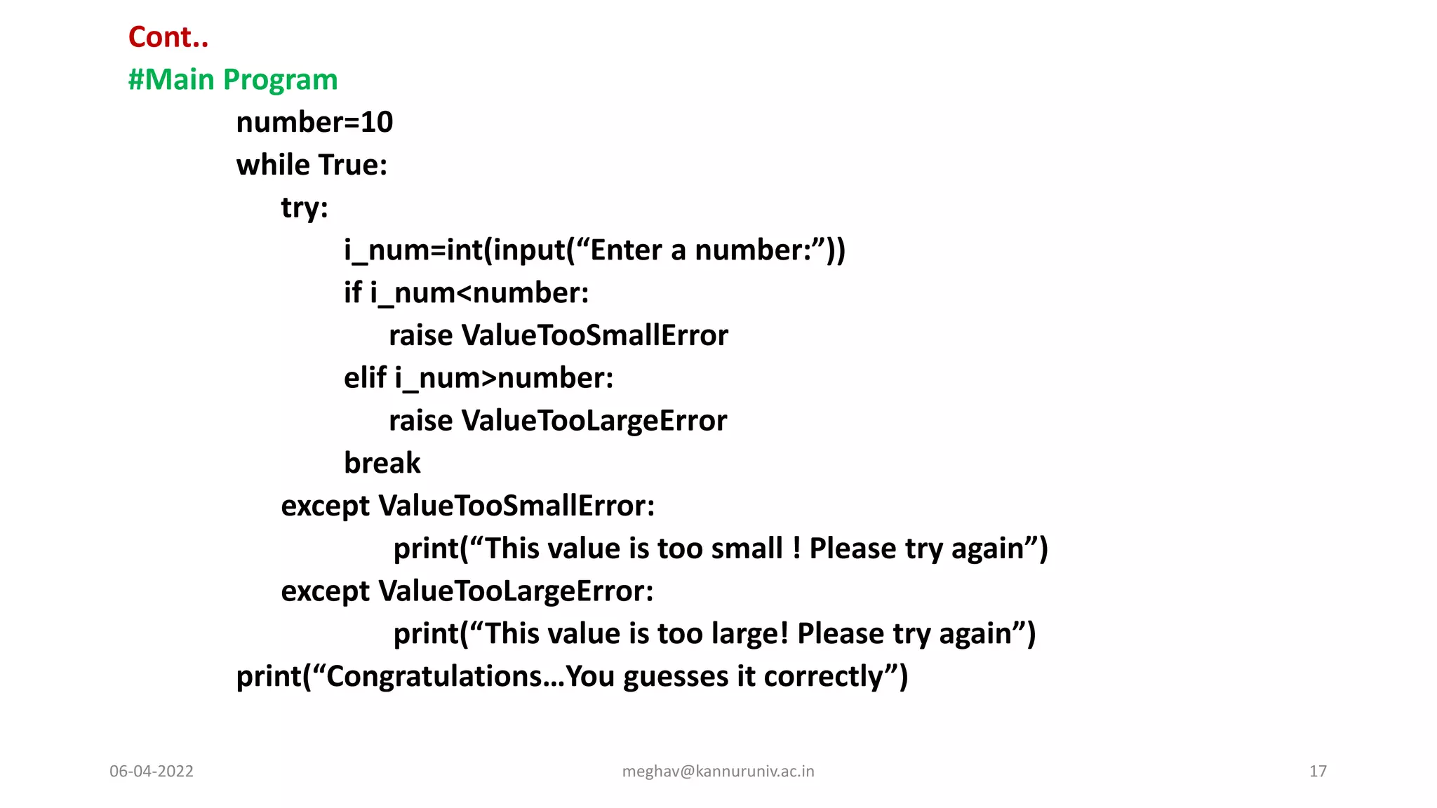Cont..
#Main Program
number=10
while True:
try:
i_num=int(input(“Enter a number:”))
if i_num<number:
raise ValueTooSmallError
elif i_num>number:
raise ValueTooLargeError
break
except ValueTooSmallError:
print(“This value is too small ! Please try again”)
except ValueTooLargeError:
print(“This value is too large! Please try again”)
print(“Congratulations…You guesses it correctly”)
06-04-2022 meghav@kannuruniv.ac.in 17
 