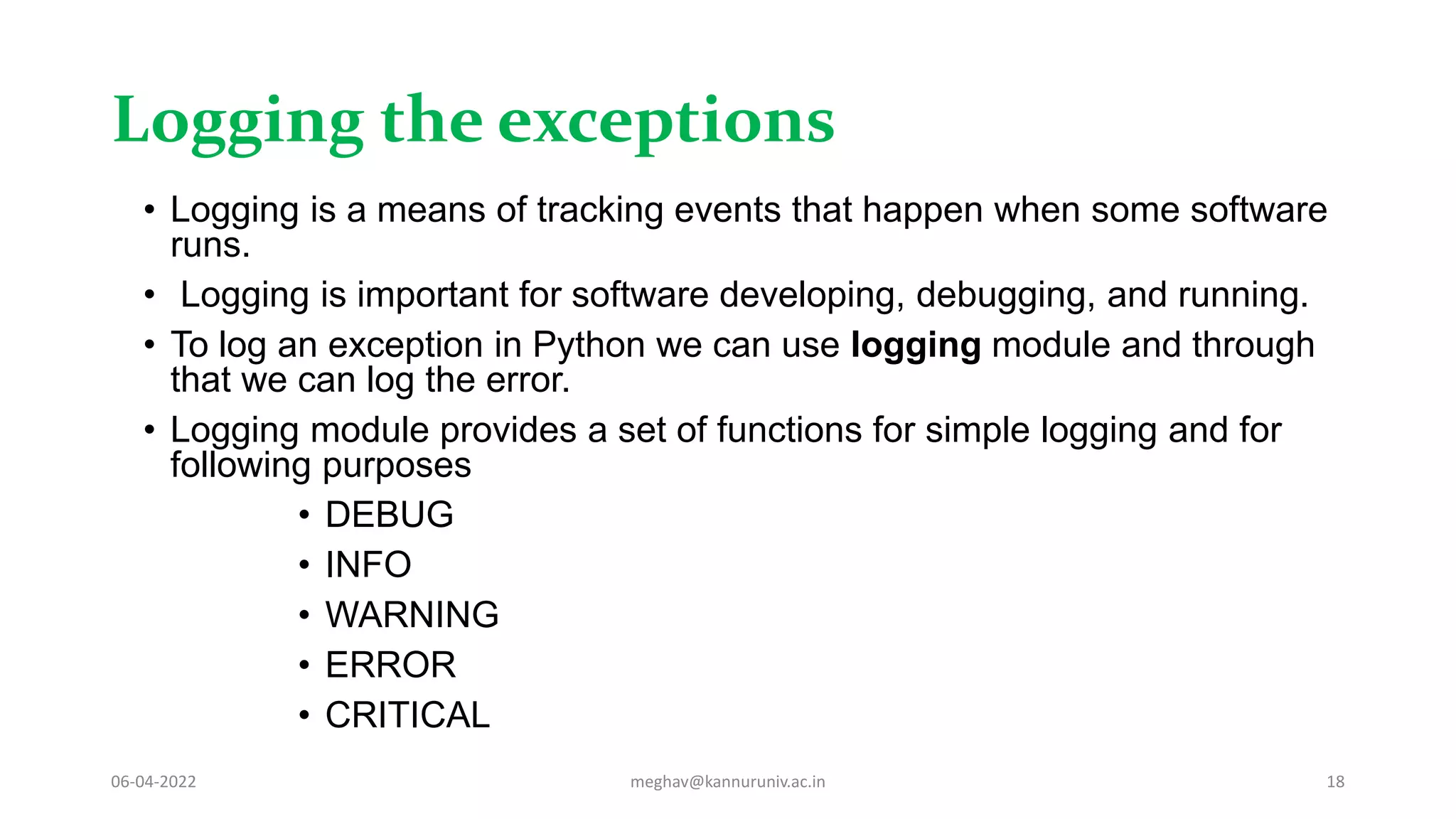 Logging the exceptions
• Logging is a means of tracking events that happen when some software
runs.
• Logging is important for software developing, debugging, and running.
• To log an exception in Python we can use logging module and through
that we can log the error.
• Logging module provides a set of functions for simple logging and for
following purposes
• DEBUG
• INFO
• WARNING
• ERROR
• CRITICAL
06-04-2022 meghav@kannuruniv.ac.in 18
 