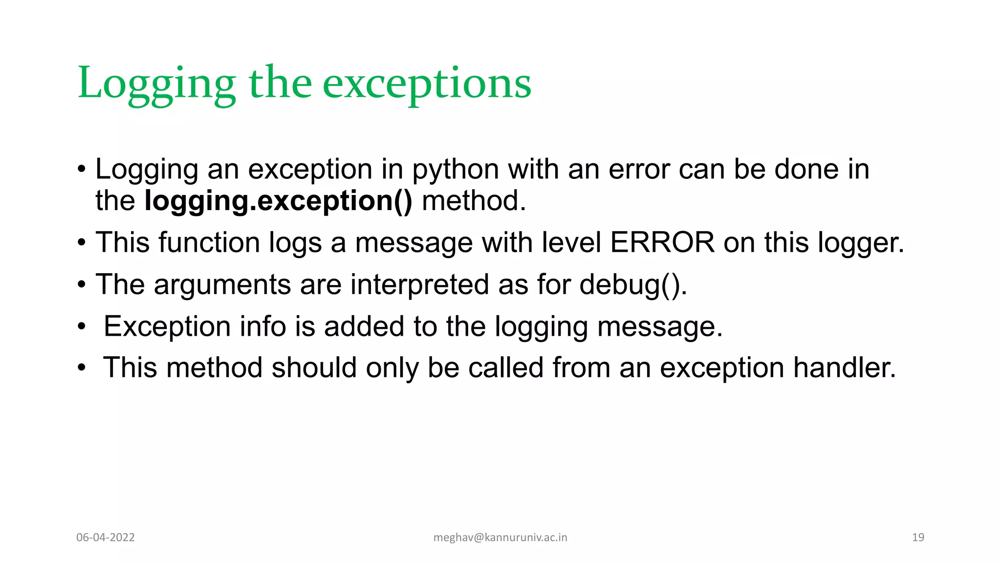 Logging the exceptions
• Logging an exception in python with an error can be done in
the logging.exception() method.
• This function logs a message with level ERROR on this logger.
• The arguments are interpreted as for debug().
• Exception info is added to the logging message.
• This method should only be called from an exception handler.
06-04-2022 meghav@kannuruniv.ac.in 19
 