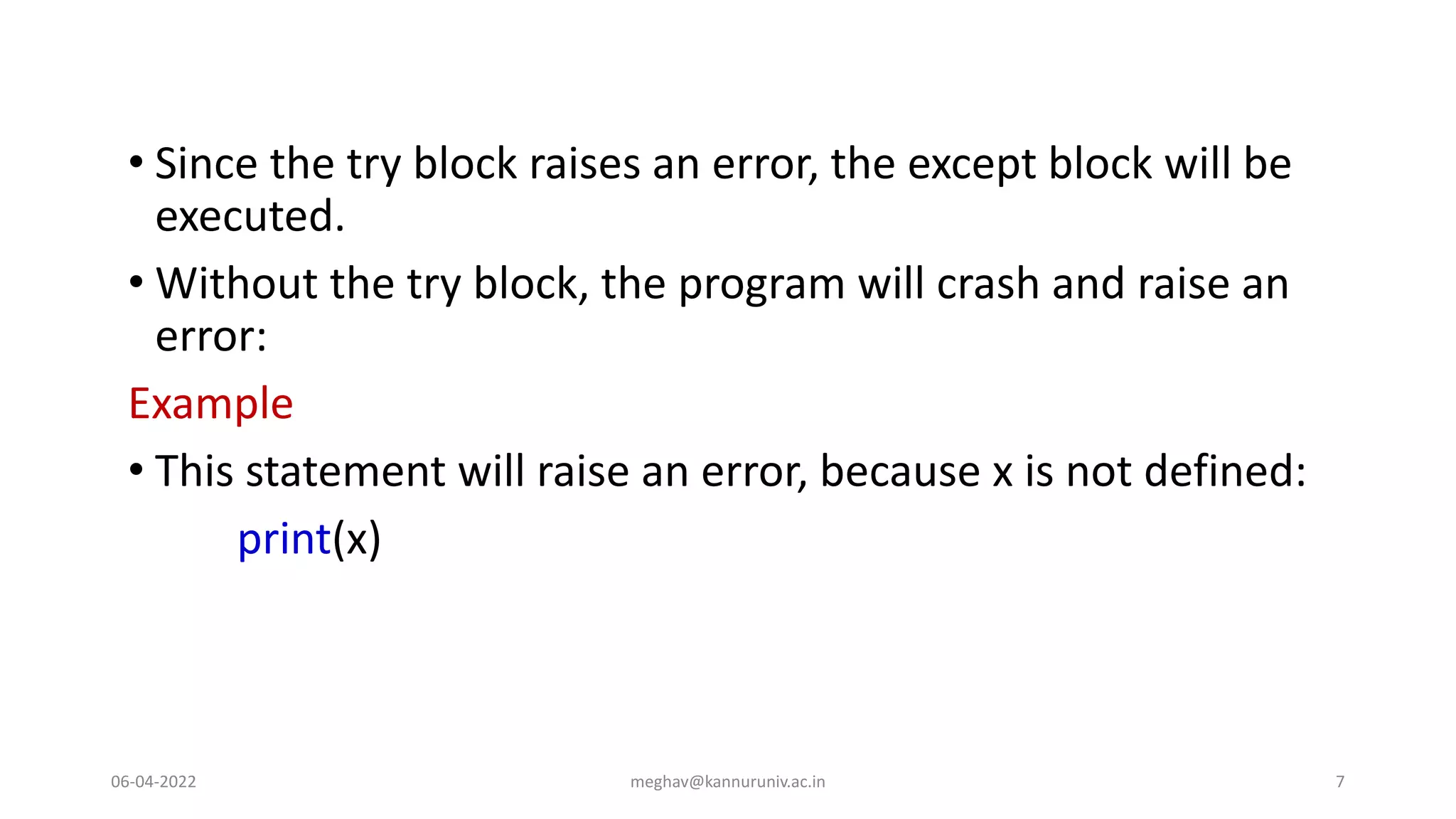 • Since the try block raises an error, the except block will be
executed.
• Without the try block, the program will crash and raise an
error:
Example
• This statement will raise an error, because x is not defined:
print(x)
06-04-2022 meghav@kannuruniv.ac.in 7
 