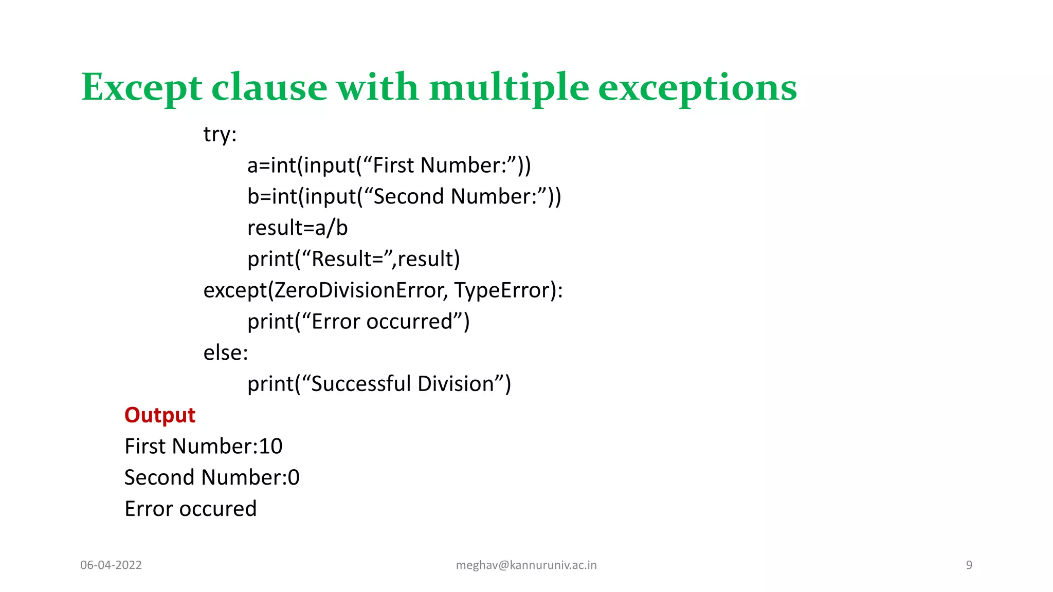 Except clause with multiple exceptions
try:
a=int(input(“First Number:”))
b=int(input(“Second Number:”))
result=a/b
print(“Result=”,result)
except(ZeroDivisionError, TypeError):
print(“Error occurred”)
else:
print(“Successful Division”)
Output
First Number:10
Second Number:0
Error occured
06-04-2022 meghav@kannuruniv.ac.in 9
 
