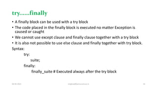 try......finally
• A finally block can be used with a try block
• The code placed in the finally block is executed no matter Exception is
caused or caught
• We cannot use except clause and finally clause together with a try block
• It is also not possible to use else clause and finally together with try block.
Syntax:
try:
suite;
finally:
finally_suite # Executed always after the try block
06-04-2022 meghav@kannuruniv.ac.in 10
 