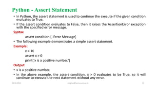 Python - Assert Statement
• In Python, the assert statement is used to continue the execute if the given condition
evaluates to True.
• If the assert condition evaluates to False, then it raises the AssertionError exception
with the specified error message.
Syntax
assert condition [, Error Message]
• The following example demonstrates a simple assert statement.
Example:
x = 10
assert x > 0
print('x is a positive number.')
Output
• x is a positive number.
• In the above example, the assert condition, x > 0 evaluates to be True, so it will
continue to execute the next statement without any error.
06-04-2022 meghav@kannuruniv.ac.in 13
 