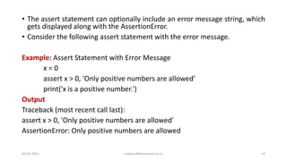 • The assert statement can optionally include an error message string, which
gets displayed along with the AssertionError.
• Consider the following assert statement with the error message.
Example: Assert Statement with Error Message
x = 0
assert x > 0, 'Only positive numbers are allowed’
print('x is a positive number.')
Output
Traceback (most recent call last):
assert x > 0, 'Only positive numbers are allowed'
AssertionError: Only positive numbers are allowed
06-04-2022 meghav@kannuruniv.ac.in 14
 