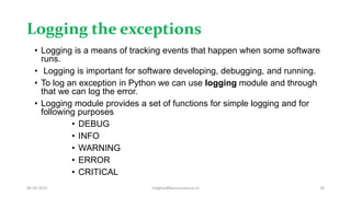 Logging the exceptions
• Logging is a means of tracking events that happen when some software
runs.
• Logging is important for software developing, debugging, and running.
• To log an exception in Python we can use logging module and through
that we can log the error.
• Logging module provides a set of functions for simple logging and for
following purposes
• DEBUG
• INFO
• WARNING
• ERROR
• CRITICAL
06-04-2022 meghav@kannuruniv.ac.in 18
 