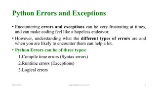 Python Errors and Exceptions
• Encountering errors and exceptions can be very frustrating at times,
and can make coding feel like a hopeless endeavor.
• However, understanding what the different types of errors are and
when you are likely to encounter them can help a lot.
• Python Errors can be of three types:
1.Compile time errors (Syntax errors)
2.Runtime errors (Exceptions)
3.Logical errors
06-04-2022 meghav@kannuruniv.ac.in 2
 