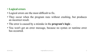 • Logical errors
• Logical errors are the most difficult to fix.
• They occur when the program runs without crashing, but produces
an incorrect result.
• The error is caused by a mistake in the program's logic .
• You won't get an error message, because no syntax or runtime error
has occurred.
06-04-2022 meghav@kannuruniv.ac.in 4
 