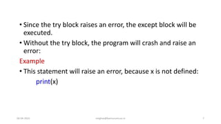 • Since the try block raises an error, the except block will be
executed.
• Without the try block, the program will crash and raise an
error:
Example
• This statement will raise an error, because x is not defined:
print(x)
06-04-2022 meghav@kannuruniv.ac.in 7
 