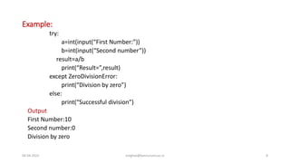 Example:
try:
a=int(input(“First Number:”))
b=int(input(“Second number”))
result=a/b
print(“Result=”,result)
except ZeroDivisionError:
print(“Division by zero”)
else:
print(“Successful division”)
Output
First Number:10
Second number:0
Division by zero
06-04-2022 meghav@kannuruniv.ac.in 8
 