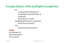 Except clause with multiple exceptions
try:
a=int(input(“First Number:”))
b=int(input(“Second Number:”))
result=a/b
print(“Result=”,result)
except(ZeroDivisionError, TypeError):
print(“Error occurred”)
else:
print(“Successful Division”)
Output
First Number:10
Second Number:0
Error occured
06-04-2022 meghav@kannuruniv.ac.in 9
 