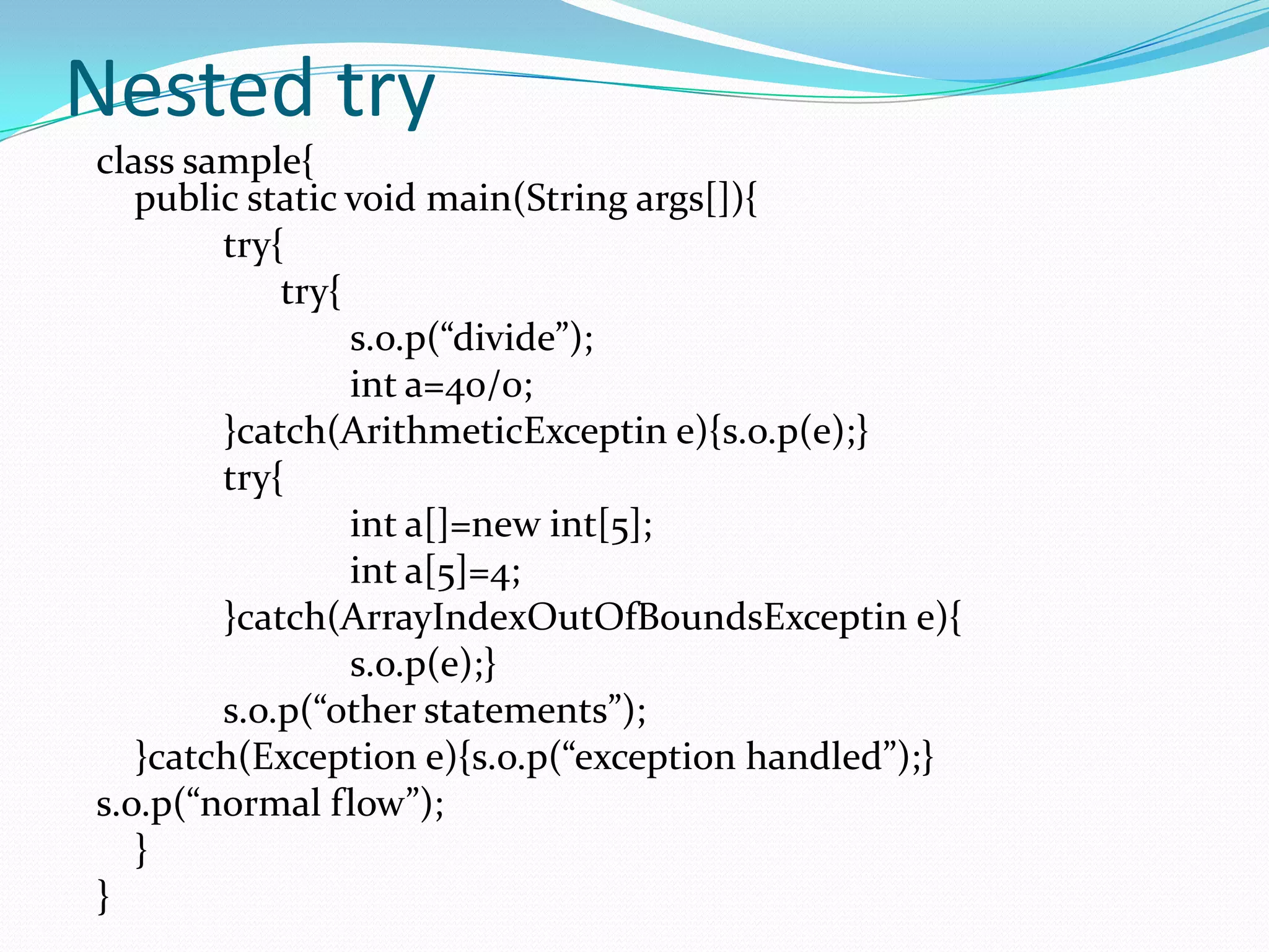 Nested try
class sample{
   public static void main(String args[]){
        try{
            try{
                 s.o.p(“divide”);
                 int a=40/0;
        }catch(ArithmeticExceptin e){s.o.p(e);}
        try{
                 int a[]=new int[5];
                 int a[5]=4;
        }catch(ArrayIndexOutOfBoundsExceptin e){
                 s.o.p(e);}
        s.o.p(“other statements”);
   }catch(Exception e){s.o.p(“exception handled”);}
s.o.p(“normal flow”);
   }
}
 