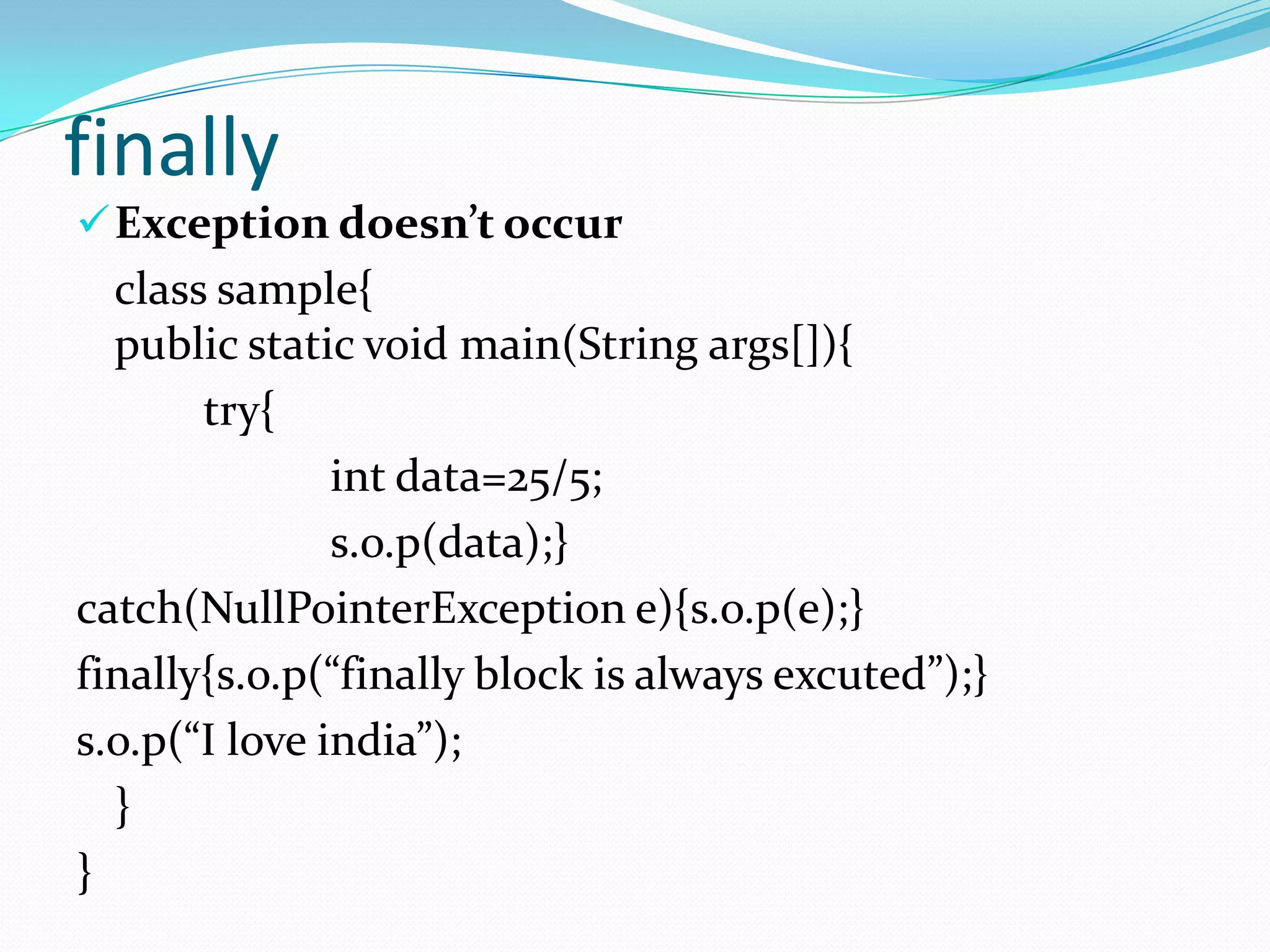 finally
 Exception doesn’t occur
  class sample{
  public static void main(String args[]){
       try{
               int data=25/5;
               s.o.p(data);}
catch(NullPointerException e){s.o.p(e);}
finally{s.o.p(“finally block is always excuted”);}
s.o.p(“I love india”);
  }
}
 