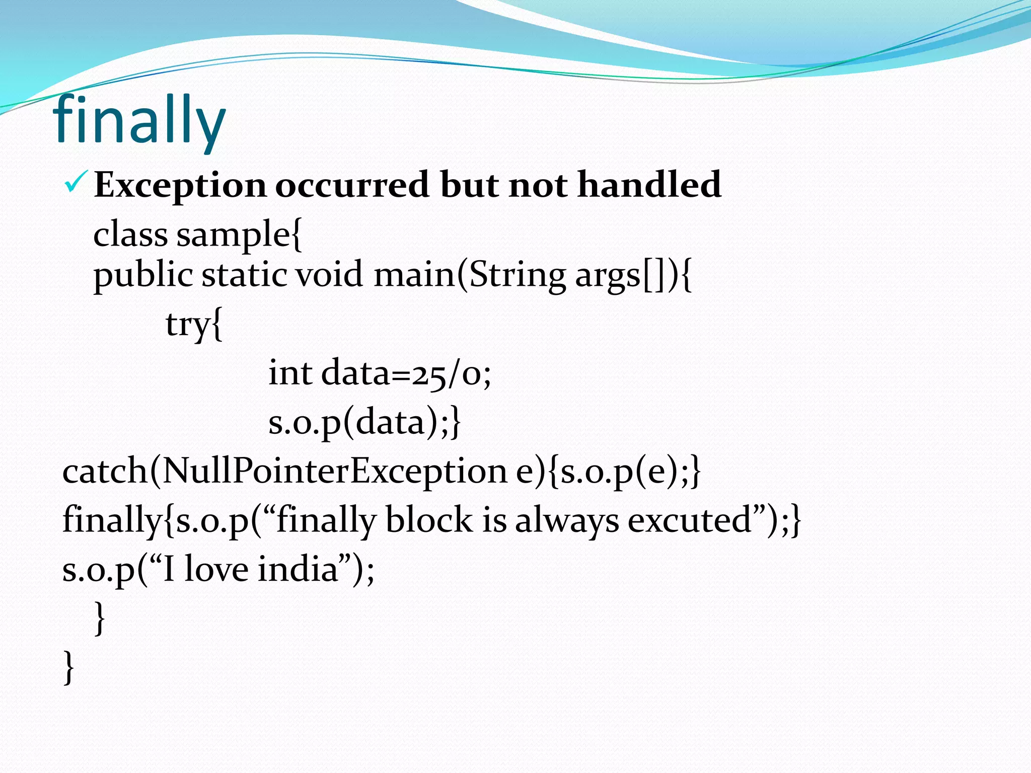 finally
 Exception occurred but not handled
  class sample{
  public static void main(String args[]){
       try{
               int data=25/0;
               s.o.p(data);}
catch(NullPointerException e){s.o.p(e);}
finally{s.o.p(“finally block is always excuted”);}
s.o.p(“I love india”);
  }
}
 