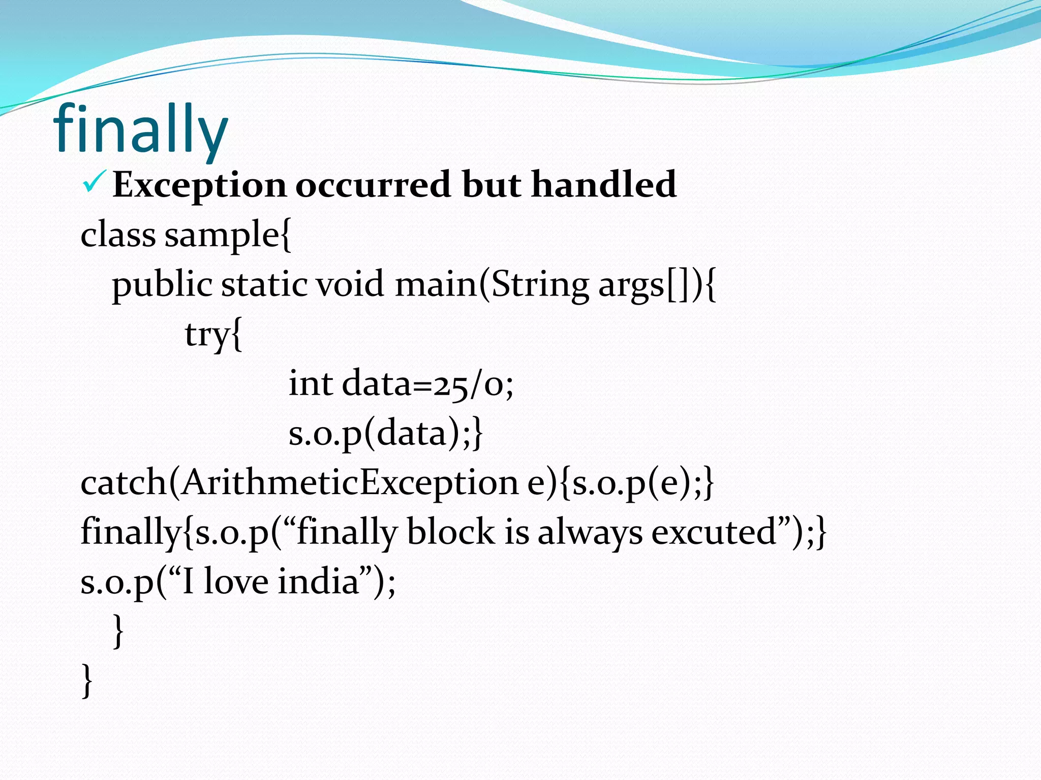 finally
  Exception occurred but handled
 class sample{
   public static void main(String args[]){
        try{
                int data=25/0;
                s.o.p(data);}
 catch(ArithmeticException e){s.o.p(e);}
 finally{s.o.p(“finally block is always excuted”);}
 s.o.p(“I love india”);
   }
 }
 