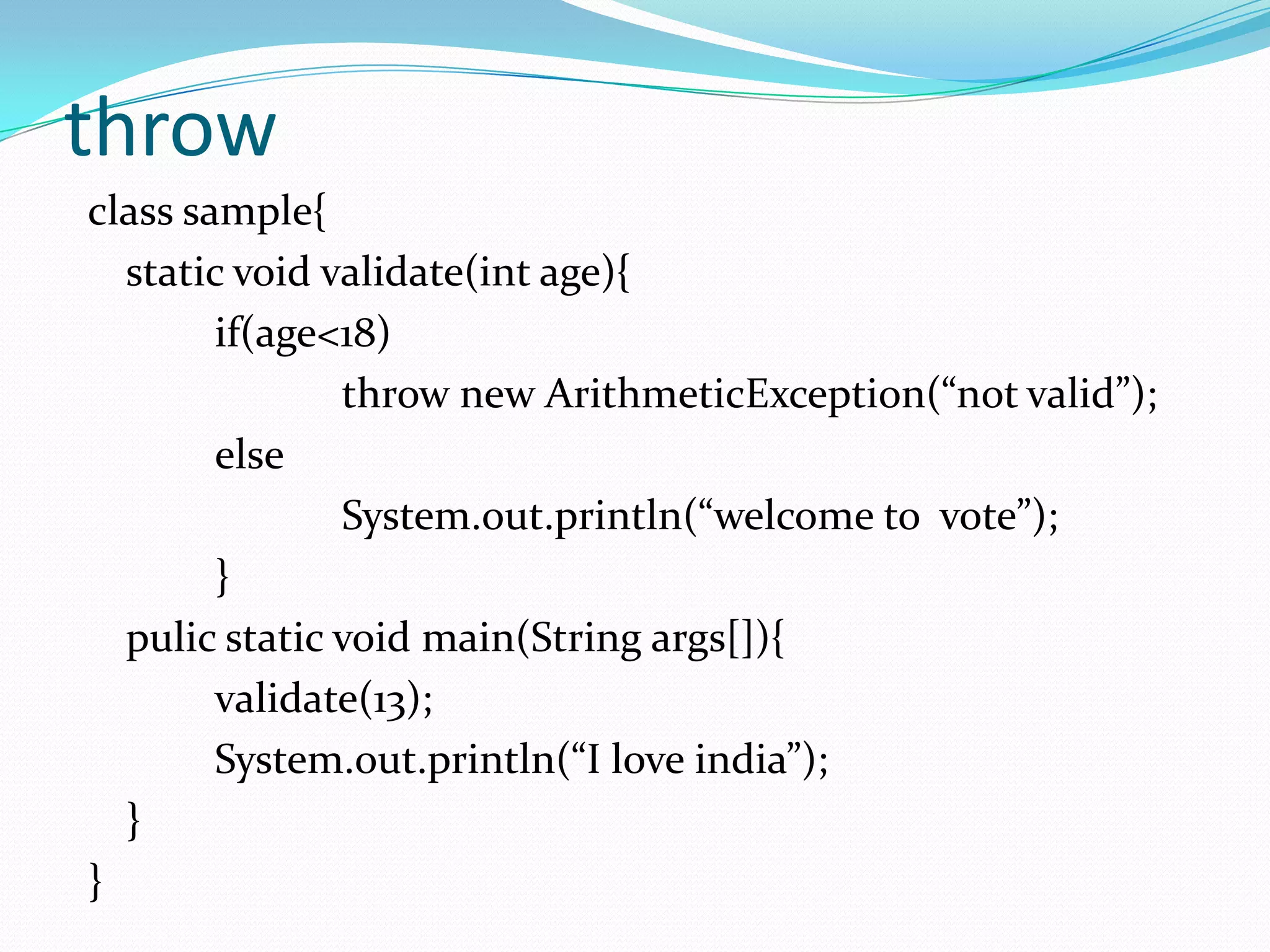 throw
class sample{
  static void validate(int age){
        if(age<18)
               throw new ArithmeticException(“not valid”);
        else
               System.out.println(“welcome to vote”);
        }
  pulic static void main(String args[]){
        validate(13);
        System.out.println(“I love india”);
  }
}
 