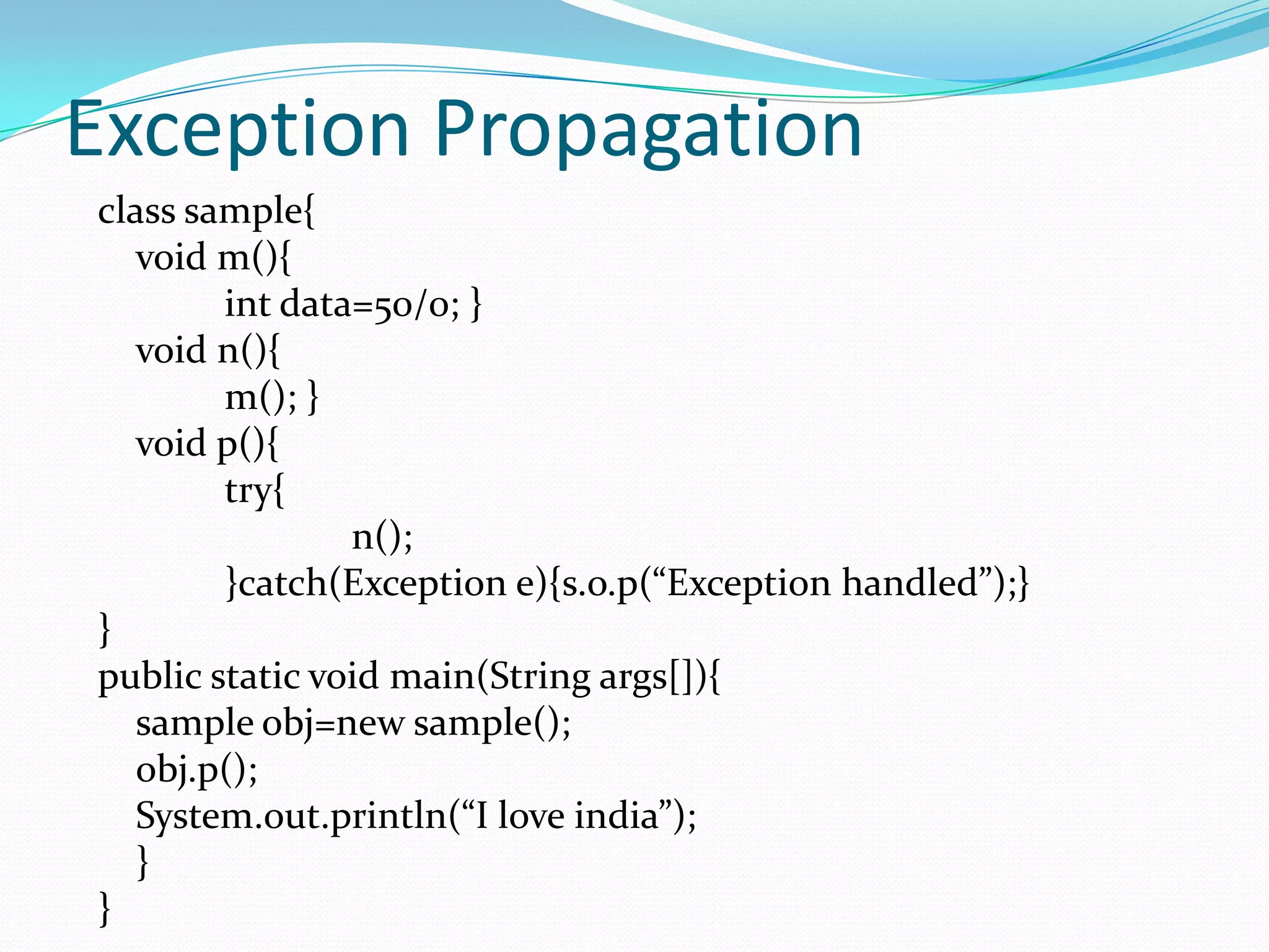 Exception Propagation
class sample{
   void m(){
        int data=50/0; }
   void n(){
        m(); }
   void p(){
        try{
                n();
        }catch(Exception e){s.o.p(“Exception handled”);}
}
public static void main(String args[]){
   sample obj=new sample();
   obj.p();
   System.out.println(“I love india”);
   }
}
 