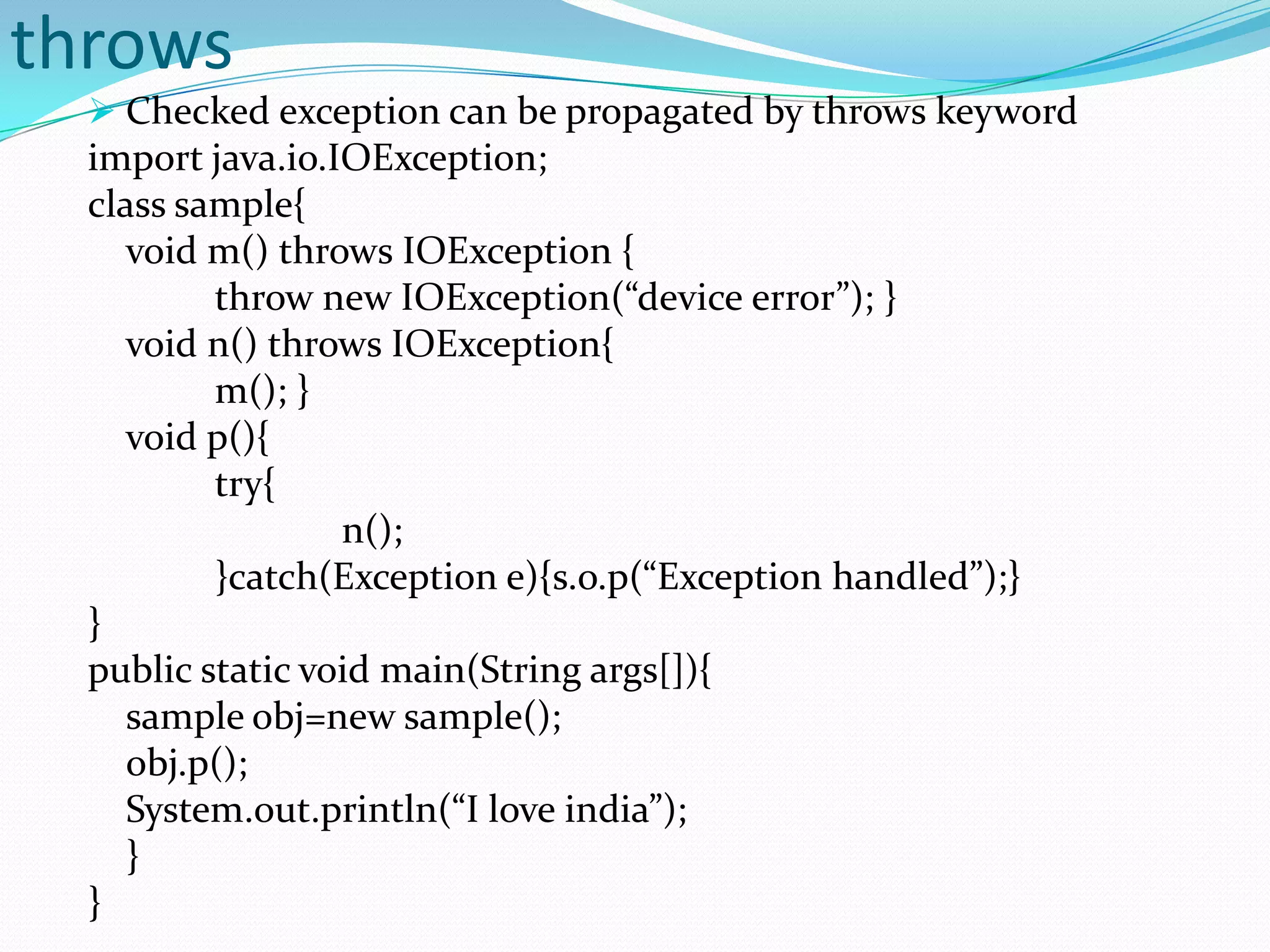 throws
   Checked exception can be propagated by throws keyword
  import java.io.IOException;
  class sample{
     void m() throws IOException {
          throw new IOException(“device error”); }
     void n() throws IOException{
          m(); }
     void p(){
          try{
                  n();
          }catch(Exception e){s.o.p(“Exception handled”);}
  }
  public static void main(String args[]){
     sample obj=new sample();
     obj.p();
     System.out.println(“I love india”);
     }
  }
 