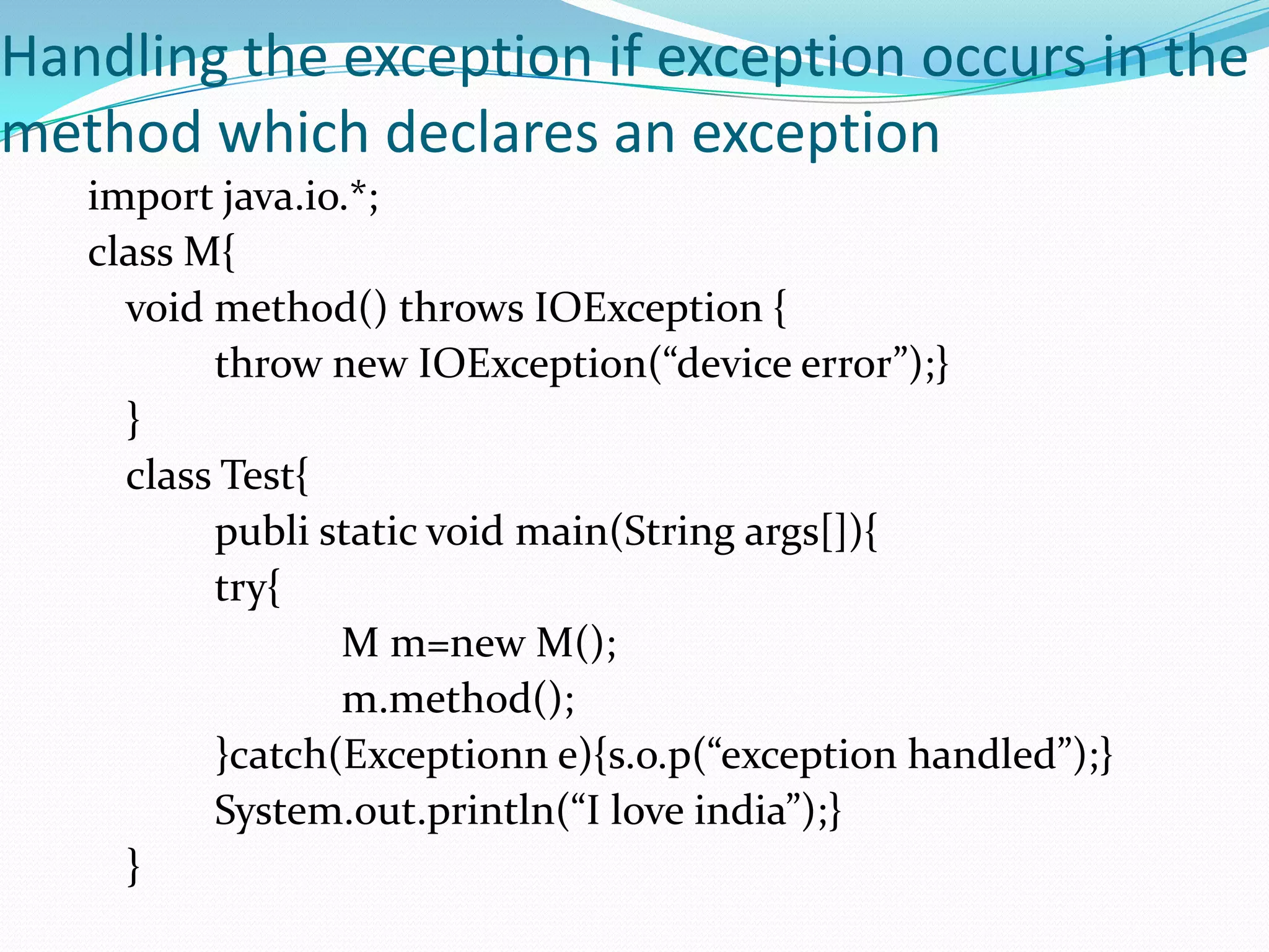 Handling the exception if exception occurs in the
method which declares an exception
   import java.io.*;
   class M{
     void method() throws IOException {
          throw new IOException(“device error”);}
     }
     class Test{
          publi static void main(String args[]){
          try{
                 M m=new M();
                 m.method();
          }catch(Exceptionn e){s.o.p(“exception handled”);}
          System.out.println(“I love india”);}
     }
 